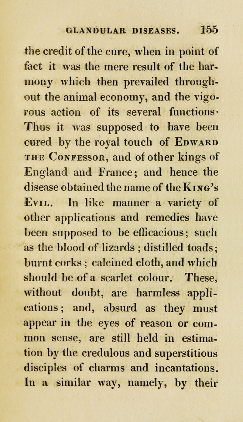 the credit of the cure, when in point of fact it was the mere result of the har- mony which then prevailed through- out the animal economy, and the vigo- rous action of its several functions- Thus it was supposed to have been cured by the royal touch of Edward the Confessor, and of other kings of England and France; and hence the disease obtained the name of the King's Evil. In like manner a variety of other applications and remedies have been supposed to be efficacious; such as the blood of lizards ; distilled toads; burnt corks ; calcined cloth, and which should be of a scarlet colour. These, without doubt, are harmless appli- cations ; and, absurd as they must appear in the eyes of reason or com- mon sense, are still held in estima- tion by the credulous and superstitious disciples of charms and incantations. In a similar way, namely, by their