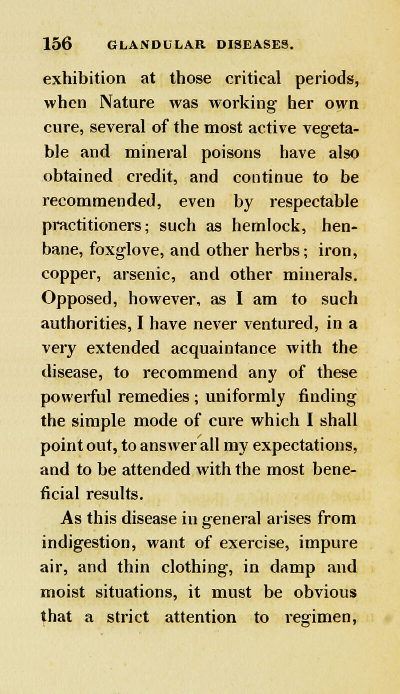 exhibition at those critical periods, when Nature was working her own cure, several of the most active vegeta- ble and mineral poisons have also obtained credit, and continue to be recommended, even by respectable practitioners; such as hemlock, hen- bane, foxglove, and other herbs; iron, copper, arsenic, and other minerals. Opposed, however, as I am to such authorities, I have never ventured, in a very extended acquaintance with the disease, to recommend any of these powerful remedies ; uniformly finding the simple mode of cure which I shall point out, to answer all my expectations, and to be attended with the most bene- ficial results. As this disease in general arises from indigestion, want of exercise, impure air, and thin clothing, in damp and moist situations, it must be obvious that a strict attention to regimen,
