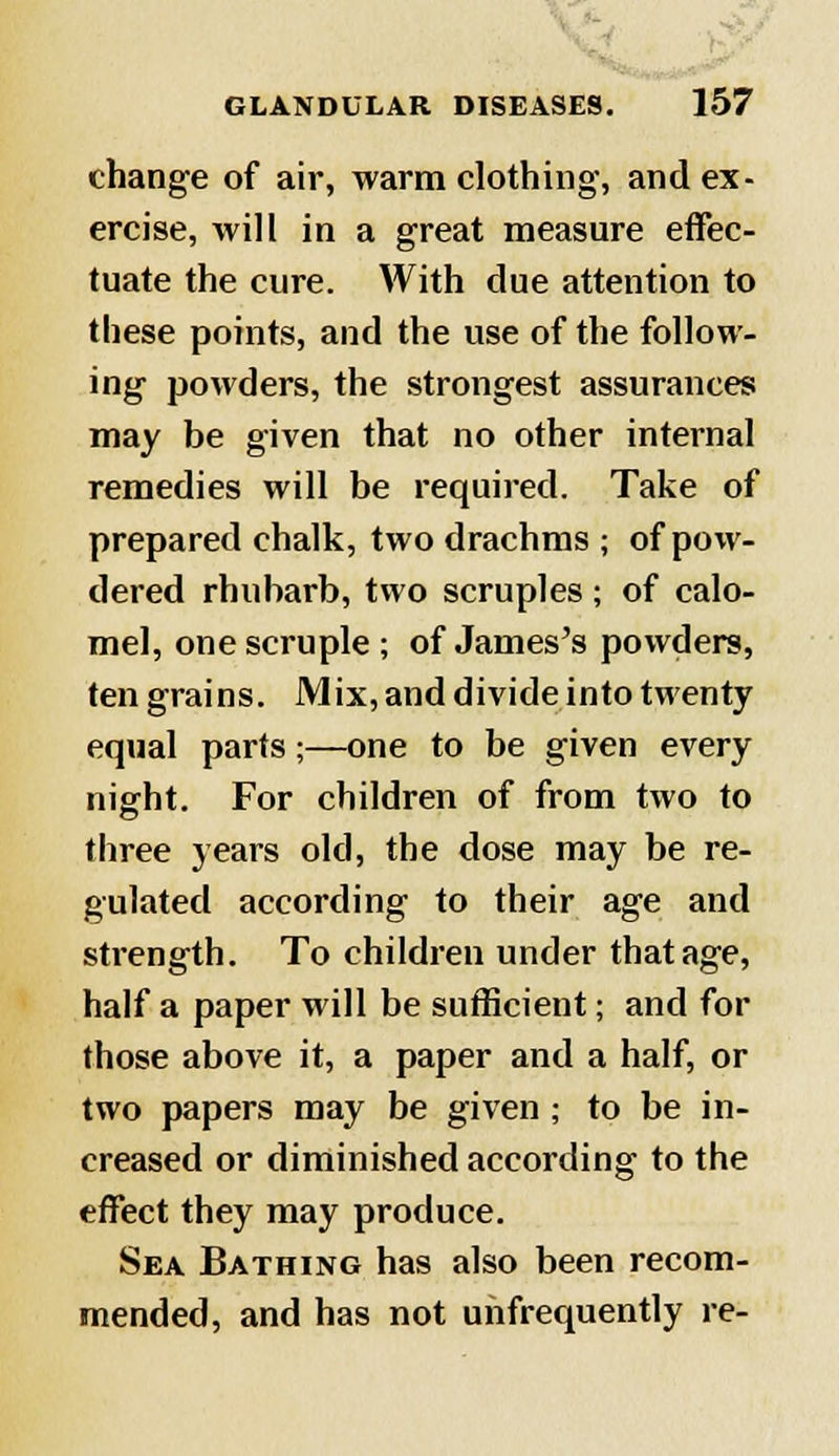 change of air, warm clothing, and ex- ercise, will in a great measure effec- tuate the cure. With due attention to these points, and the use of the follow- ing powders, the strongest assurances may be given that no other internal remedies will be required. Take of prepared chalk, two drachms ; of pow- dered rhubarb, two scruples ; of calo- mel, one scruple; of James's powders, ten grains. Mix, and divide into twenty equal parts;—one to be given every night. For children of from two to three years old, the dose may be re- gulated according to their age and strength. To children under that age, half a paper will be sufficient; and for those above it, a paper and a half, or two papers may be given; to be in- creased or diminished according to the effect they may produce. Sea Bathing has also been recom- mended, and has not unfrequently re-