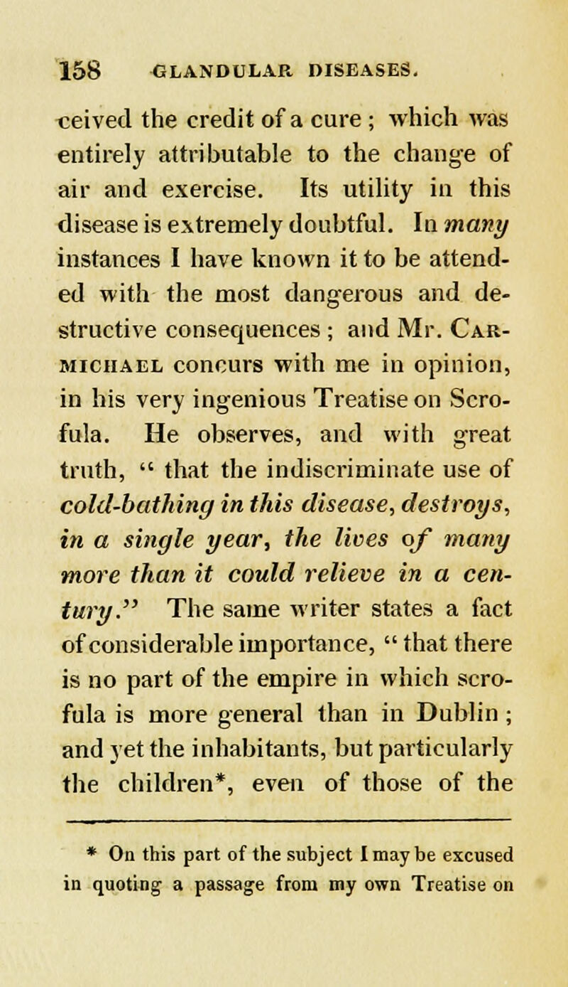 ceived the credit of a cure ; which was entirely attributable to the change of air and exercise. Its utility in this disease is extremely doubtful. In many instances I have known it to be attend- ed with the most dangerous and de- structive consequences ; and Mr. Car- michael concurs with me in opinion, in his very ingenious Treatise on Scro- fula. He observes, and with great truth,  that the indiscriminate use of cold-bathing in this disease, destroys, in a single year, the lives of many more than it could relieve in a cen- tury. The same writer states a fact of considerable importance,  that there is no part of the empire in which scro- fula is more general than in Dublin ; and yet the inhabitants, but particularly the children*, even of those of the * On this part of the subject I may be excused in quoting a passage from my own Treatise on
