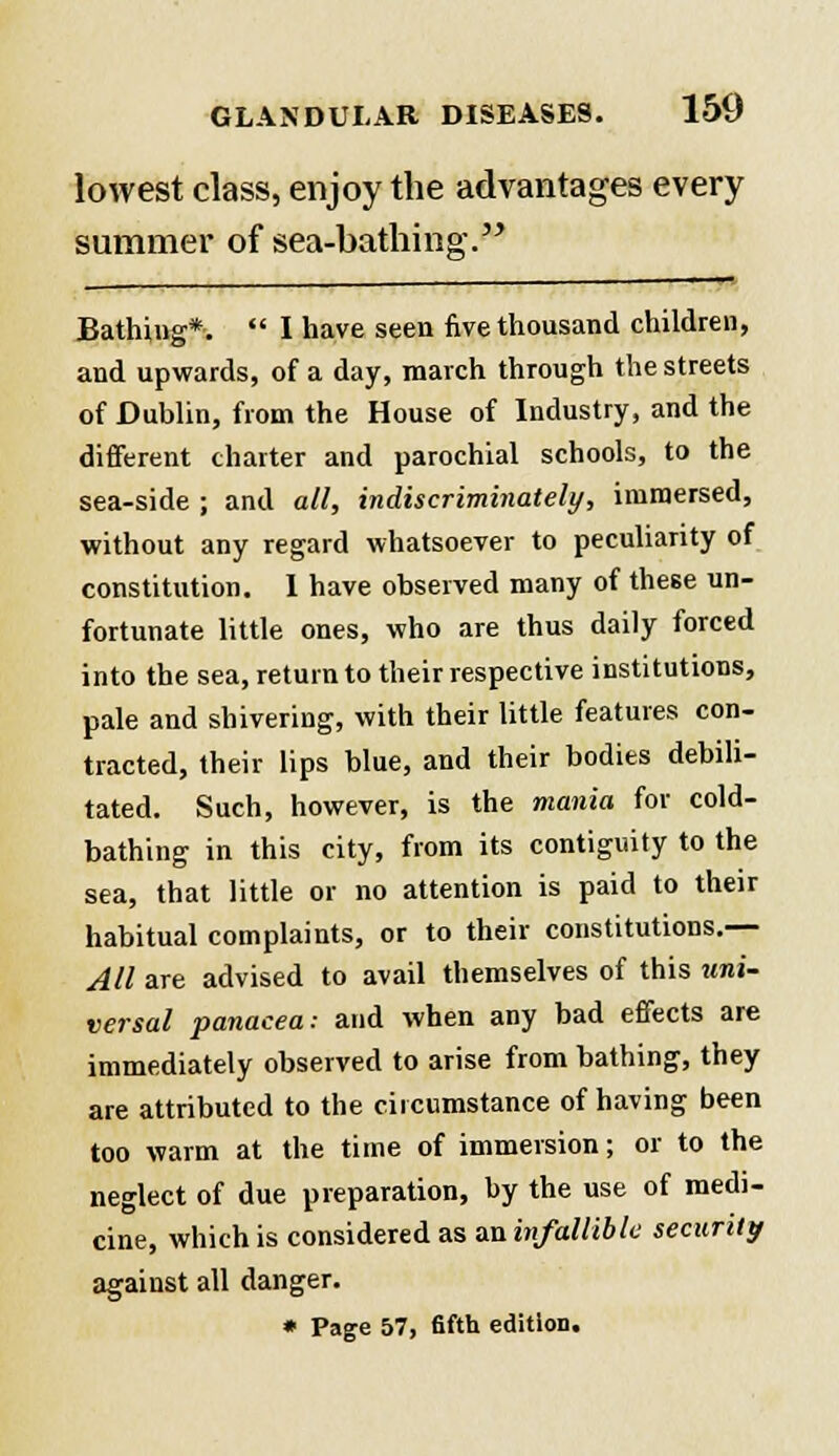 lowest class, enjoy the advantages every summer of sea-bathing Bathing*.  I have seen five thousand children, and upwards, of a day, march through the streets of Dublin, from the House of Industry, and the different charter and parochial schools, to the sea-side ; and all, indiscriminately, immersed, without any regard whatsoever to peculiarity of constitution. 1 have observed many of these un- fortunate little ones, who are thus daily forced into the sea, return to their respective institutions, pale and shivering, with their little features con- tracted, their lips blue, and their bodies debili- tated. Such, however, is the mania for cold- bathing in this city, from its contiguity to the sea, that little or no attention is paid to their habitual complaints, or to their constitutions.— All are advised to avail themselves of this uni- versal panacea: and when any bad effects are immediately observed to arise from bathing, they are attributed to the circumstance of having been too warm at the time of immersion; or to the neglect of due preparation, by the use of medi- cine, which is considered as aninfalliblc security against all danger. * Page 57, fifth edition.