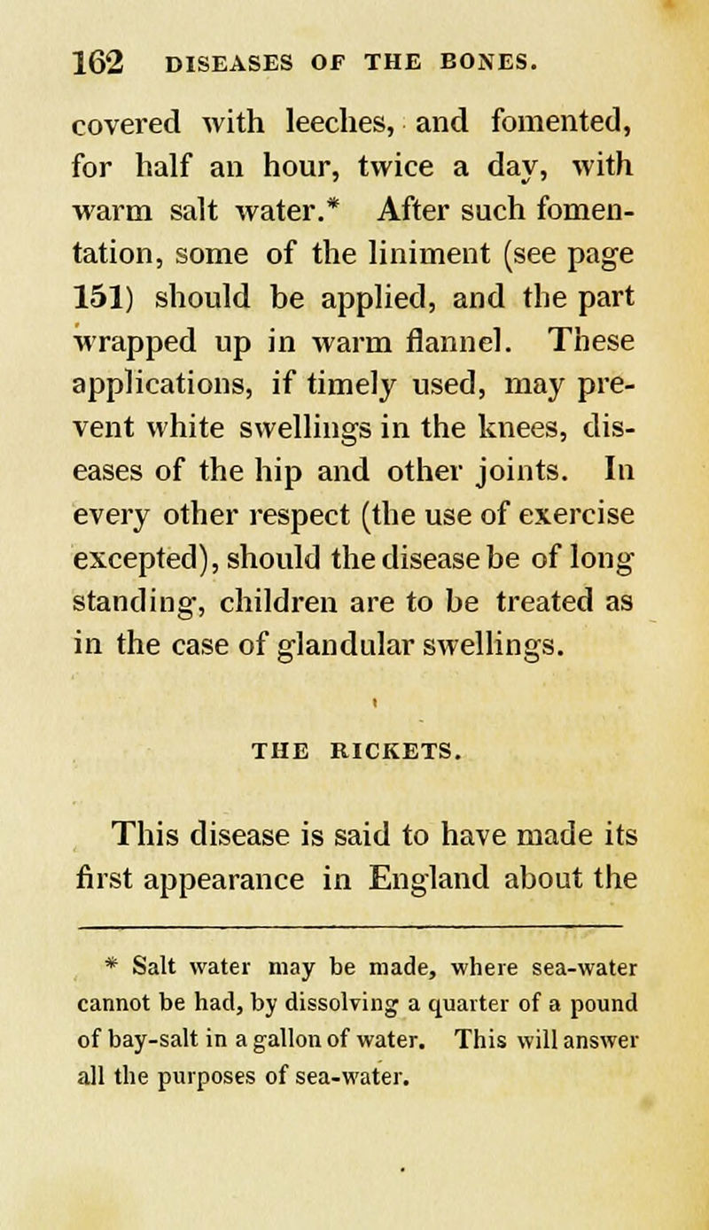 covered with leeches, and fomented, for half an hour, twice a day, with warm salt water.* After such fomen- tation, some of the liniment (see page 151) should be applied, and the part wrapped up in warm flannel. These applications, if timely used, may pre- vent white swellings in the knees, dis- eases of the hip and other joints. In every other respect (the use of exercise excepted), should the disease be of long standing, children are to be treated as in the case of glandular swellings. t THE RICKETS. This disease is said to have made its first appearance in England about the * Salt water may be made, where sea-water cannot be had, by dissolving a quarter of a pound of bay-salt in a gallon of water. This will answer all the purposes of sea-water.