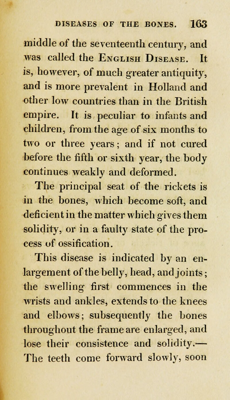 middle of the seventeenth century, and was called the English Disease. It is, however, of much greater antiquity, and is more prevalent in Holland and other low countries than in the British empire. It is peculiar to infants and children, from the age of six months to two or three years; and if not cured before the fifth or sixth year, the body continues weakly and deformed. The principal seat of the rickets is in the bones, which become soft, and deficient in the matter which gives them solidity, or in a faulty state of the pro- cess of ossification. This disease is indicated by an en- largement of the belly, head, and joints; the swelling first commences in the wrists and ankles, extends to the knees and elbows; subsequently the bones throughout the frame are enlarged, and lose their consistence and solidity.— The teeth come forward slowly, soon