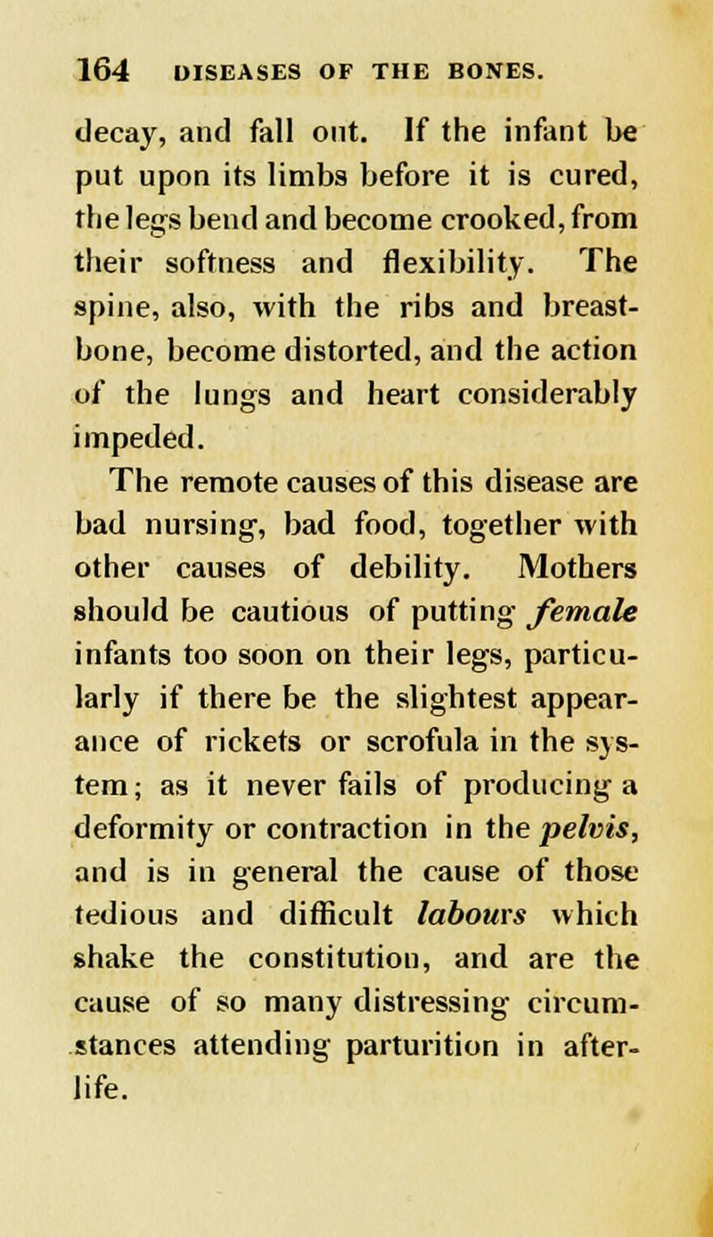 decay, and fall out. If the infant be put upon its limbs before it is cured, the legs bend and become crooked, from their softness and flexibility. The spine, also, with the ribs and breast- bone, become distorted, and the action of the lungs and heart considerably impeded. The remote causes of this disease are bad nursing, bad food, together with other causes of debility. Mothers should be cautious of putting female infants too soon on their legs, particu- larly if there be the slightest appear- ance of rickets or scrofula in the sys- tem ; as it never fails of producing a deformity or contraction in the pelvis, and is in general the cause of those tedious and difficult labours which shake the constitution, and are the cause of so many distressing circum- stances attending parturition in after- life.