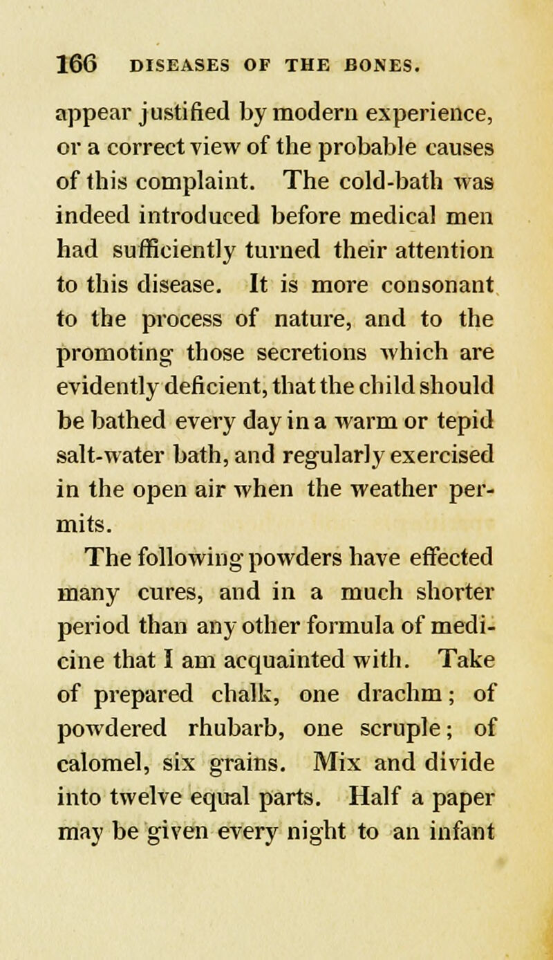 appear justified by modern experience, or a correct view of the probable causes of this complaint. The cold-bath was indeed introduced before medical men had sufficiently turned their attention to this disease. It is more consonant to the process of nature, and to the promoting those secretions which are evidently deficient, that the child should be bathed every day in a warm or tepid salt-water bath, and regularly exercised in the open air when the weather per- mits. The following powders have effected many cures, and in a much shorter period than any other formula of medi- cine that I am acquainted with. Take of prepared chalk, one drachm; of powdered rhubarb, one scruple; of calomel, six grains. Mix and divide into twelve equal parts. Half a paper may be given every night to an infant