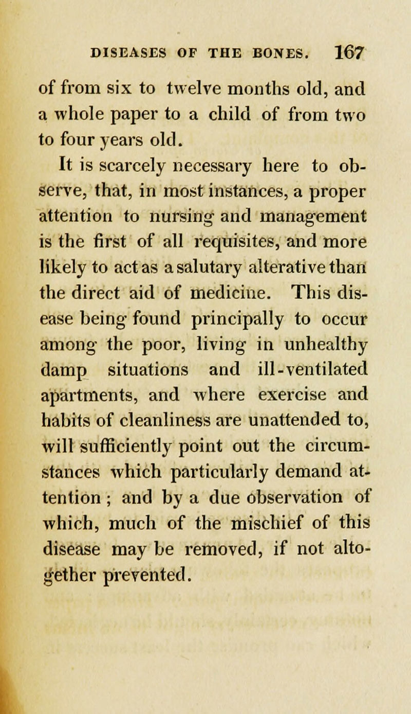 of from six to twelve months old, and a whole paper to a child of from two to four years old. It is scarcely necessary here to ob- serve, that, in most instances, a proper attention to nursing and management is the first of all requisites, and more likely to act as a salutary alterative than the direct aid of medicine. This dis- ease being found principally to occur among the poor, living in unhealthy damp situations and ill-ventilated apartments, and where exercise and habits of cleanliness are unattended to, will sufficiently point out the circum- stances which particularly demand at- tention ; and by a due observation of which, much of the mischief of this disease may be removed, if not alto- gether prevented.