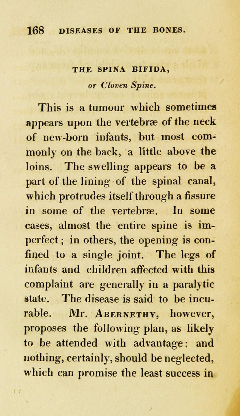 THE SPINA BIFIDA, or Cloven Spine. This is a tumour which sometimes appears upon the vertebrae of the neck of new-born infants, but most com- monly on the back, a little above the loins. The swelling appears to be a part of the lining of the spinal canal, which protrudes itself through a fissure in some of the vertebrae. In some cases, almost the entire spine is im- perfect ; in others, the opening is con- fined to a single joint. The legs of infants and children affected with this complaint are generally in a paralytic state. The disease is said to be incu- rable. Mr. Abernethy, however, proposes the following plan, as likely to be attended with advantage: and nothing, certainly, should be neglected, which can promise the least success in