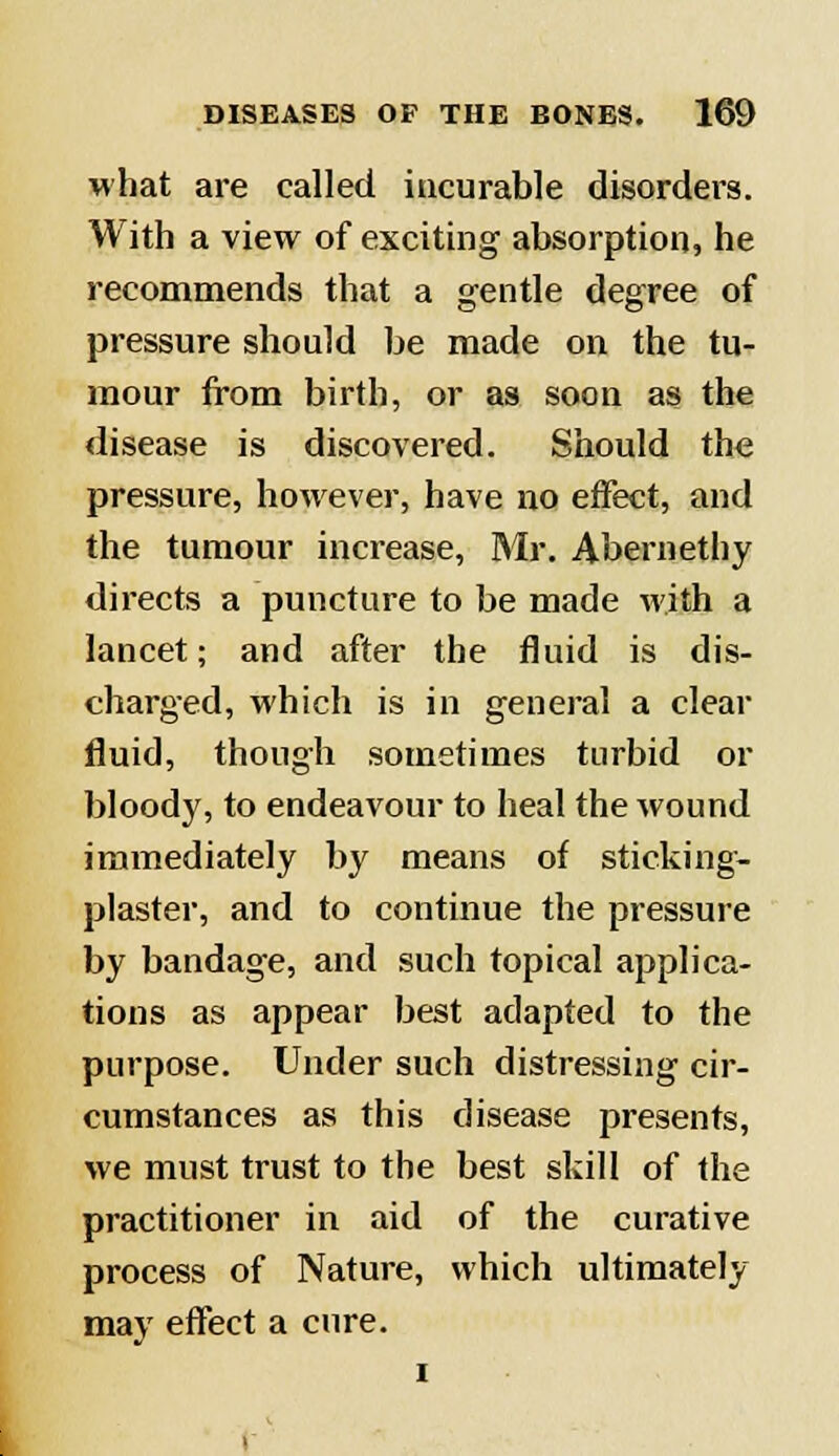 what are called incurable disorders. With a view of exciting absorption, he recommends that a gentle degree of pressure should be made on the tu- mour from birth, or as soon as the disease is discovered. Should the pressure, however, have no effect, and the tumour increase, Mr. Abernethy directs a puncture to be made with a lancet; and after the fluid is dis- charged, which is in general a clear fluid, though sometimes turbid or bloody, to endeavour to heal the wound immediately by means of sticking- plaster, and to continue the pressure by bandage, and such topical applica- tions as appear best adapted to the purpose. Under such distressing cir- cumstances as this disease presents, we must trust to the best skill of the practitioner in aid of the curative process of Nature, which ultimately may effect a cure. i
