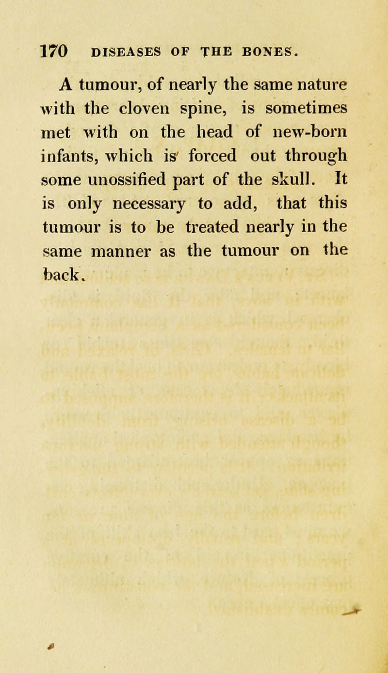 A tumour, of nearly the same nature Avith the cloven spine, is sometimes met with on the head of new-born infants, which is' forced out through some unossified part of the skull. It is only necessary to add, that this tumour is to be treated nearly in the same manner as the tumour on the back.