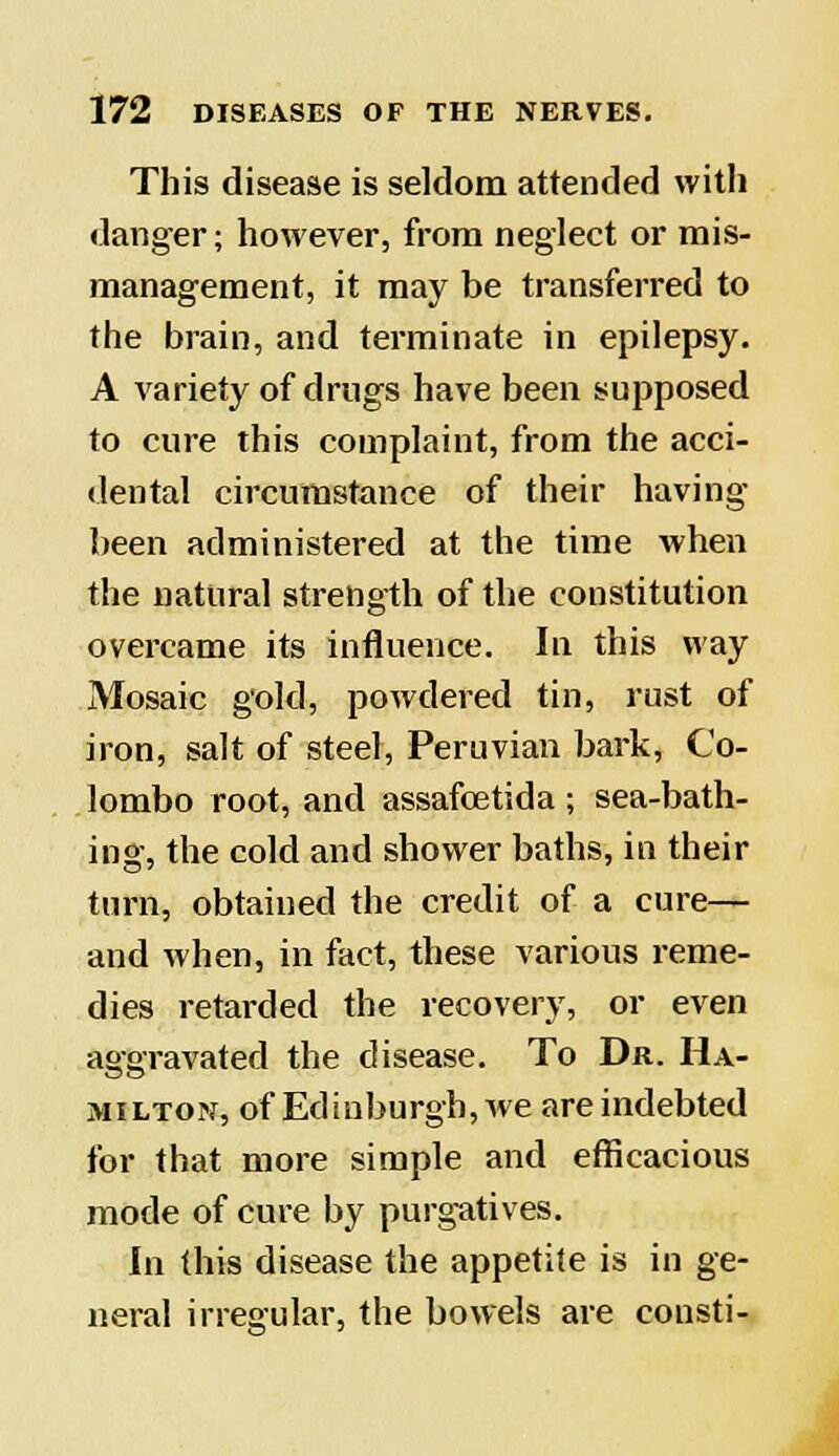 This disease is seldom attended with danger; however, from neglect or mis- management, it may be transferred to the brain, and terminate in epilepsy. A variety of drugs have been supposed to cure this complaint, from the acci- dental circumstance of their having been administered at the time when the natural strength of the constitution overcame its influence. In this way Mosaic gold, powdered tin, rust of iron, salt of steel, Peruvian bark, Co- lombo root, and assafcetida ; sea-bath- ing, the cold and shower baths, in their turn, obtained the credit of a cure— and when, in fact, these various reme- dies retarded the recovery, or even aggravated the disease. To Dr. Ha- milton, of Edinburgh, we are indebted for that more simple and efficacious mode of cure by purgatives. In this disease the appetite is in ge- neral irregular, the bowels are cousti-