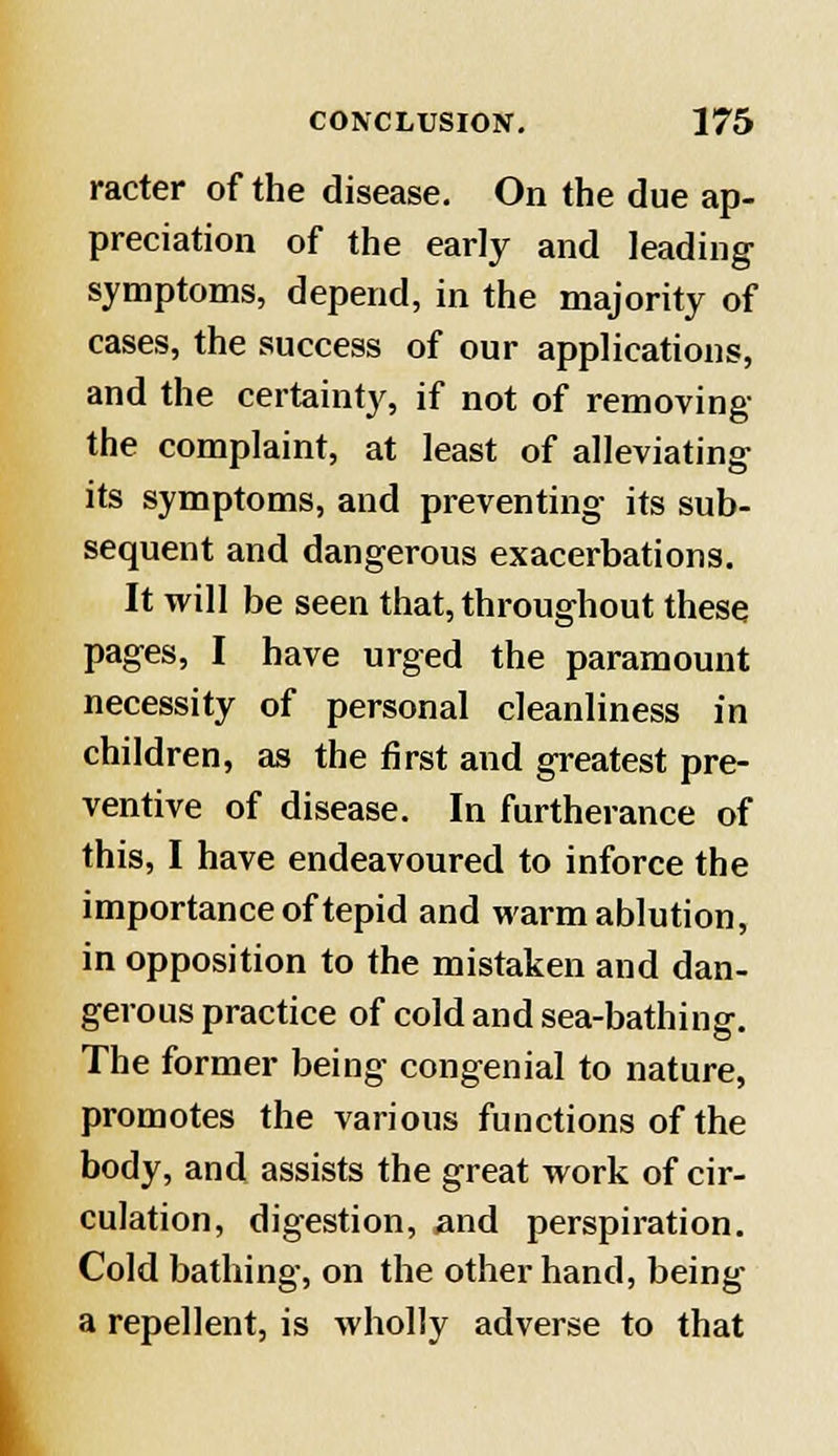 racter of the disease. On the due ap- preciation of the early and leading symptoms, depend, in the majority of cases, the success of our applications, and the certainty, if not of removing the complaint, at least of alleviating its symptoms, and preventing its sub- sequent and dangerous exacerbations. It will be seen that, throughout these pages, I have urged the paramount necessity of personal cleanliness in children, as the first and greatest pre- ventive of disease. In furtherance of this, I have endeavoured to inforce the importance of tepid and warm ablution, in opposition to the mistaken and dan- gerous practice of cold and sea-bathing. The former being congenial to nature, promotes the various functions of the body, and assists the great work of cir- culation, digestion, and perspiration. Cold bathing, on the other hand, being a repellent, is wholly adverse to that