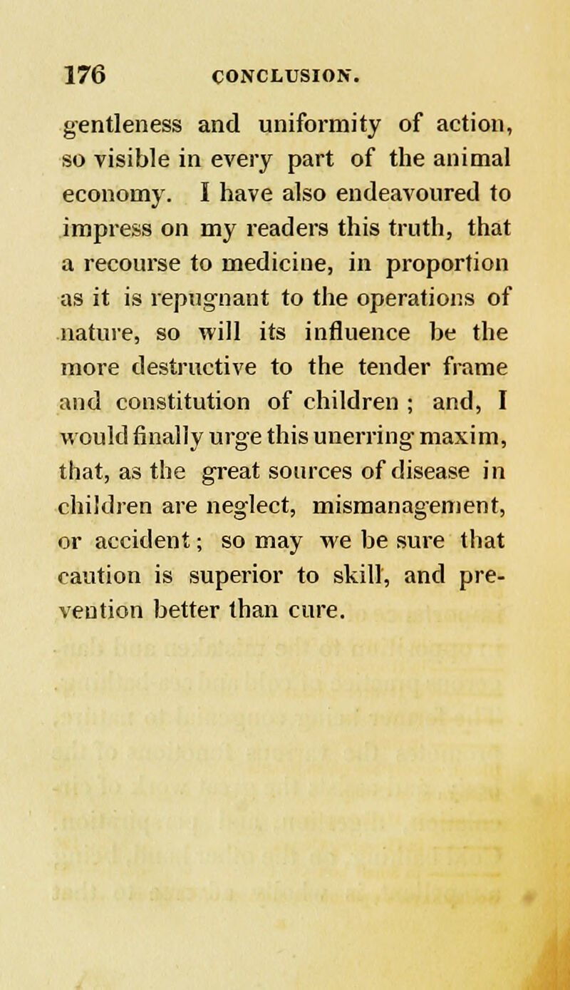 gentleness and uniformity of action, so visible in every part of the animal economy. I have also endeavoured to impress on my readers this truth, that a recourse to medicine, in proportion as it is repugnant to the operations of nature, so will its influence be the more destructive to the tender frame and constitution of children ; and, I would finally urge this unerring maxim, that, as the great sources of disease in children are neglect, mismanagement, or accident; so may we be sure that caution is superior to skill, and pre- vention better than cure.