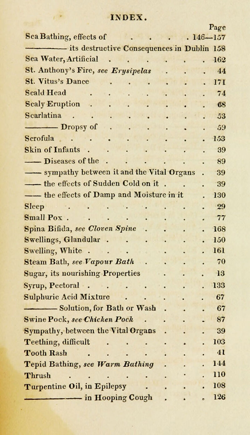 Organs in it INDEX. Page Sea Bathing, effects of .... 146—157 its destructive Consequences in Dublin 158 Sea Water, Artificial St. Anthony's Fire, see Erysipelas St. Vitus's Dance Scald Head Scaly Eruption Scarlatina .... Dropsy of Scrofula .... Skin of Infants . Diseases of the . sympathy between it and the Vital the effects of Sudden Cold on it the effects of Damp and Moisture Sleep Small Pox Spina Bifida, see Cloven Spine . Swellings, Glandular . Swelling, White . Steam Bath, see Vapour Bath Sugar, its nourishing Properties Syrup, Pectoral .... Sulphuric Acid Mixture Solution, for Bath or Wash Swine Pock, see Chicken Pock Sympathy, between the Vital Organs Teething, difficult Tooth Rash .... Tepid Bathing, see Warm Bathing Thrush Turpentine Oil, in Epilepsy in Hooping Cough