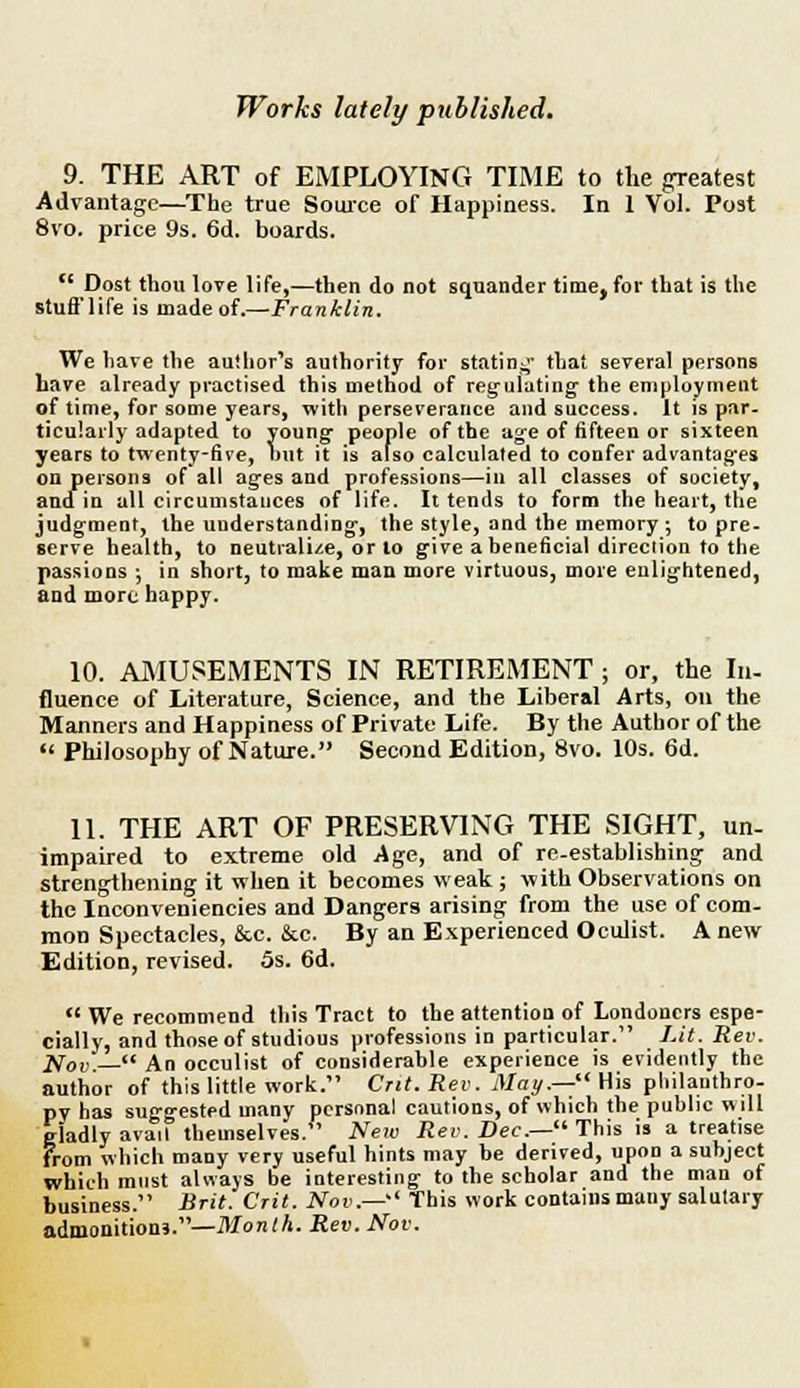 9. THE ART of EMPLOYING TIME to the greatest Advantage—The true Source of Happiness. In 1 Vol. Post 8vo. price 9s. 6d. boards.  Dost thou love life,—then do not squander time, for that is the stuff life is made of.—Franklin. We have the author's authority for statin;;' that several persons have already practised this method of regulating the employment of time, for some years, with perseverance and success. It is par- ticularly adapted to young- people of the age of fifteen or sixteen years to twenty-five, hut it is also calculated to confer advantages on persons of all ages and professions—in all classes of society, and in all circumstances of life. It tends to form the heart, the judgment, the understanding, the style, and the memory ; to pre- serve health, to neutralise, or to give a beneficial direction to the passions ; in short, to make man more virtuous, more enlightened, and more happy. 10. AMUSEMENTS IN RETIREMENT ; or, the In- fluence of Literature, Science, and the Liberal Arts, on the Manners and Happiness of Private Life. By the Author of the  Philosophy of Nature. Second Edition, 8vo. 10s. 6d. 11. THE ART OF PRESERVING THE SIGHT, un- impaired to extreme old Age, and of re-establishing and strengthening it when it becomes weak; with Observations on the Inconveniencies and Dangers arising from the use of com- mon Spectacles, &c. &c. By an Experienced Oculist. A new Edition, revised. 5s. 6d.  We recommend this Tract to the attention of Londoners espe- cially, and those of studious professions in particular. Lit. Rev. Nov.— An occulist of considerable experience is evidently the author of this little work. Cut. Rev. May.— His philanthro- py has suggested many personal cautions, of which the public will ciadly avail themselves/' New Rev. Dec.— This is a treatise from which many very useful hints may be derived, upon a subject which must always be interesting to the scholar and the man of business. Brit. Crit. Nov.— This work contains many salutary admonition*.—Month. Rev. Nov.