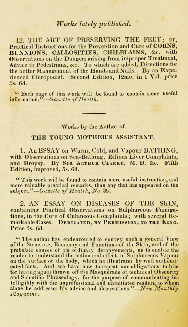 12. THE ART OF PRESERVING THE FEET; or, Practical Instructions for the Prevention and Cure of CORNS, BUNNIONS, CALLOSITIES, CHILBLAINS, &c. with Observations on the Dangers arising; from improper Treatment, Advice to Pedestrians, &c. To which are added, Directions for the better Management of the Hands and Nails. By an Expe. rienced Chiropodist. Second Edition, 12mo. in 1 Vol. price 5s. 6d. Each page of this work will be found to contain some useful information.1'—Gazette of Health. Works by the Author of THE YOUNG MOTHER'S ASSISTANT. 1. An ESSAY on Warm, Cold, and Vapour BATHING, with Observations on Sea-Bathing, Bilious Liver Complaints, and Dropsy. By Sib Arihob Clarke, M. D. &c. Fifth Edition, improved, 5s. 6d. tc This work will be found to contain more useful instruction, and more valuable practical remarks, than any that has appeared on the subject.—Gazette of Health, No. 39. 2. AN ESSAY ON DISEASES OF THE SKIN, containing Practical Observations on Sulphureous Fumiga- tions, in the Cure of Cutaneous Complaints ; with several Re- markable Cases. Dedicated, by Permission, to the King. Price 5s. 6d. The author hrs endeavoured to convey such a general View of the Structure, Economy and Functions of the Skin, and of the probable causes of its ordinary derangements, as to enable the reader to understand the action and effects of Sulphureous Vapour on the surface of the body, which he illustrates bv w'ell authenti- cated facts. And wo have now to repeat our obligations to him for havingagain thrown oil1 the Masquerade of technical Obscurity and Scientific Phraseologv, for the purpose of communicatiug in- telligibly with the unprofessional and uninitiated readers, to whom alone he addresses his advice and observations.11—New Monthly Magazine.