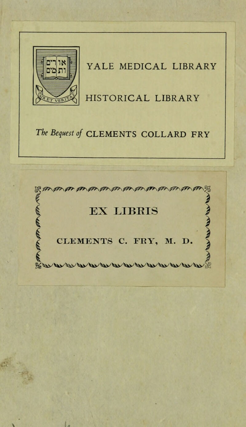 YALE MEDICAL LIBRARY HISTORICAL LIBRARY The Bequest of CLEMENTS COLLARD FRY I EX LIBRIS ) | CLEMENTS C. FRY, M. D. \ i } % ^to-/ ^k^ '!*&n/ ^y v^s^ ^*v ^s^ ^v ^w ^w ^s-' Vi^ ^\y ^y S3 I*