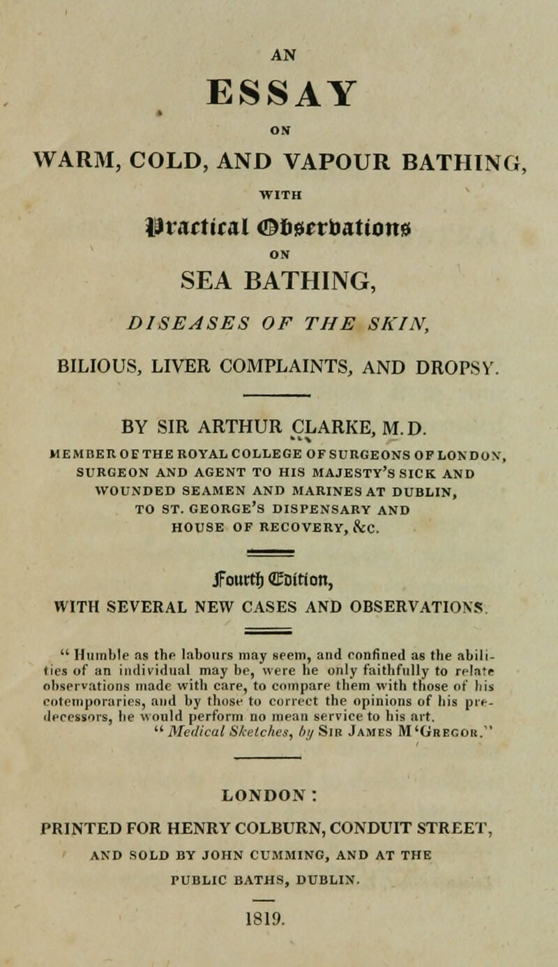 AN ESSAY ON WARM, COLD, AND VAPOUR BATHING, WITH ih artiral <Dl><srrbationsJ ON SEA BATHING, DISEASES OF THE SKIN, BILIOUS, LIVER COMPLAINTS, AND DROPSV. BY SIR ARTHUR CLARKE, M.D. member of the royal college of surgeons op london, surgeon and agent to his majesty's sick and wounded seamen and marines at dublin, to st. George's dispensary and house of recovery, &c. JFouttf) (ZEDitioti, WITH SEVERAL NEW CASES AND OBSERVATIONS u Humble as the labours may seem, and confined as tbe abili- ties of an individual may be, were he only faithfully to relate observations made with care, to compare them with those of bis cotemporaries, and by those to correct the opinions of bis pre- decessors, he would perform no mean service to his art.  Medical Sketches, bij Sir James M'Ghecor. LONDON: PRINTED FOR HENRY COLBURN, CONDUIT STREET, AND SOLD BY JOHN CUMMING, AND AT THE PUBLIC BATHS, DUBLIN. 1819.