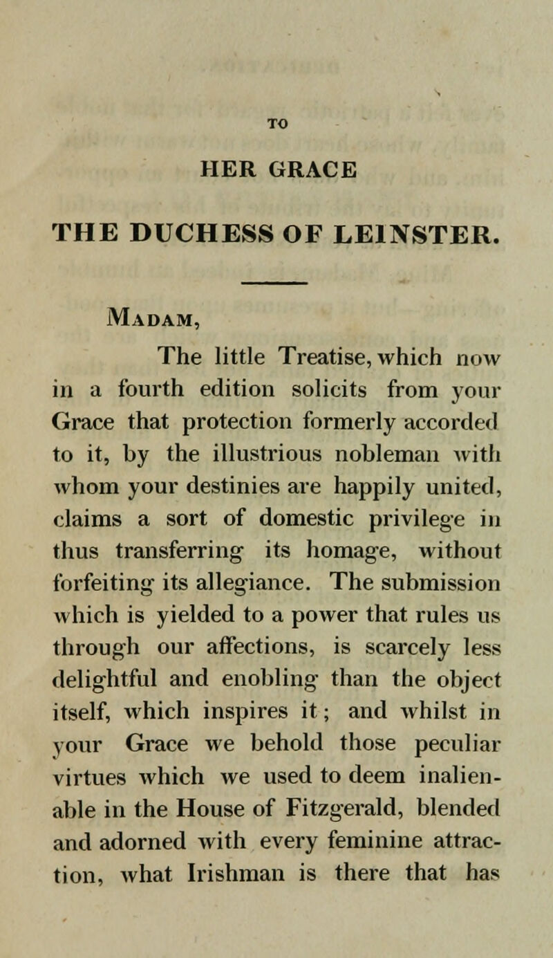 TO HER GRACE THE DUCHESS OF LE1NSTER. Madam, The little Treatise, which now in a fourth edition solicits from your Grace that protection formerly accorded to it, by the illustrious nobleman with whom your destinies are happily united, claims a sort of domestic privilege in thus transferring its homage, without forfeiting its allegiance. The submission which is yielded to a power that rules us through our affections, is scarcely less delightful and enobling than the object itself, which inspires it; and whilst in your Grace we behold those peculiar virtues which we used to deem inalien- able in the House of Fitzgerald, blended and adorned with every feminine attrac- tion, what Irishman is there that has