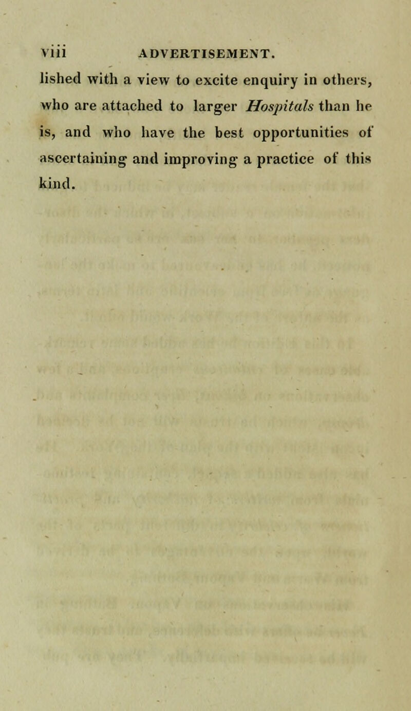 lished with a view to excite enquiry in others, who are attached to larger Hospitals than he is, and who have the best opportunities of ascertaining and improving a practice of thin kind.