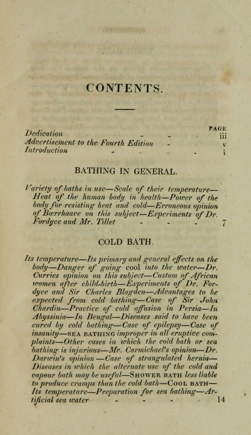 CONTENTS. Dedication PAGE iii Advertisement to the Fourth Edition - v Introduction . . \ BATHING IN GENERAL. I'ariety of baths in use—Scale of their temperature— Heat of the human bod;/ in health—Power of the body for resisting heat and cold—Erroneous opinion ofBocrrhaave on this subject—Experiments of Dr. Fordyce and Mr. Tillet ... 7 COLD BATH Its temperature—Its primary and general effects on the body—Danger of going cool into the water—Dr. Curries opinion on this subject—Custom of African women after child-birth—Experiments of Dr. For- dyce and Sir Charles Blagden—Advantages to be expected from cold bathing—Case of Sir John Chardin—Practice of cold affusion in Persia—In Abyssinia—In Bengal—Diseases said to have been cured by cold bathing—Case of epilepsy—Case of insanity—sea bathing improper in all eruptive com- plaints—Other cases in which the cold bath or sea bathing is injurious—Mr. Carmichitcl's opinion—Dr. Darwin's opinion —Case of strangulated hernia— Diseases in which the alternate use of the cold and vapour bath may be useful—Shower bath less liable to produce cramps than the cold bath—Cool bath— Its temperature—Preparation for sea bathing—Ar- tificial sea water ... 14