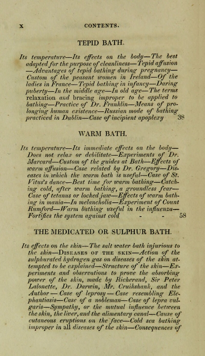 TEPID BATH, Its temperature—Its effects on ttie body—The lest adapted for the purpose of cleanliness—Tepid affusion —Advantages of tepid lathing during pregnancy- Custom of the peasant women in Ireland—Of the ladies in France—Tepid bathing in infancy—Daring puberty—In the middle age—In old age—The terms relaxation and bracing improper to be applied to bathing—Practice of Dr. Fran/din—Means of pro- longing human existence—Russian mode of bathing practiced in Dublin—Case of incipient apoplexy 38 WARM BATH, Its temperature—Its immediate effects on the body— Does not return or debilitate—Experiments of Dr. Marcard—Custom of the guides at Bath—Effects of warm affusion—Case related by Dr. Gregory—Dis- eases in which the ivarm bath is useful—Case of St. Vitus's dance—Best time for warm bathing—Catch- ing cold, after Warm bathing, a groundless fear— Case of tetanus or locked jaw—Effects of warm bath- ing in mania—In melancholia—Experiment of Count Rumford—Warm bathing useful in the influenza— Fortifies the system against cold - - 58 THE MEDICATED OR SULPHUR BATH. Its effects on the skin—The salt water bath injurious to the skin—Diseases of the skin—Action of the sulphurated hydrogen gas on diseases of the skin at- tempted to be explained—Structure of the skin—Ex- periments and observations to prove the absorbing power of the shin, made by Richerand, Sir Peter Lalonette, Dr. Darwin, Mr. Cruikshanh, and the Author—Case of leprosu— Case resembling Ele- phantiasis—Case of a nobleman—Case of lepra vul- garis—Sympathy, or the mutual influence between the skin, the liver, and the alimentary canal—Cause of cutaneous eruptions on the face—Cold sea bathing improper in all diseases of the shin—Consequences of