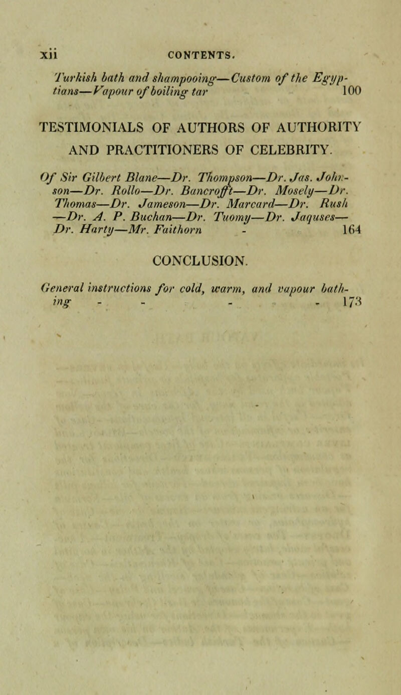 Turkish bath and shampooing—Custom of the Egyp- tians—Vapour of boiling tar 100 TESTIMONIALS OF AUTHORS OF AUTHORITY AND PRACTITIONERS OF CELEBRITY. Of Sir Gilbert Blane—Dr. Thompson—Dr. Jas. John- ten—Dr. Rollo—Dr. Bancrofft—Dr. Mosely—Dr. Thomas—Dr. Jameson—Dr. Marcard—Dr. Rush —Dr. A. P. Buchan—Dr. Tuomy—Dr. Jaquses— Dr. //arty—Mr. Faithorn - 164 CONCLUSION. General instructions for cold, warm, and vapour bath- ing - - - l/.H