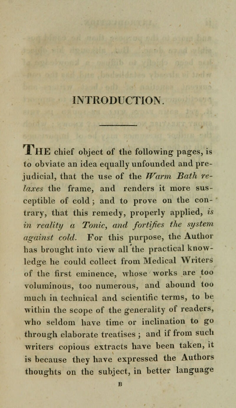 INTRODUCTION. J. HE chief object of the following pages, is to obviate an idea equally unfounded and pre- judicial, that the use of the Warm Bath re- laxes the frame, and renders it more sus- ceptible of cold; and to prove on the con- trary, that this remedy, properly applied, is in reality a Tonic, and fortifies the system against cold. For this purpose, the Author has brought into view all'the practical know- ledge he could collect from Medical Writers of the first eminence, whose works are too voluminous, too numerous, and abound too much in technical and scientific terms, to be within the scope of the generality of readers, who seldom have time or inclination to go through elaborate treatises ; and if from such writers copious extracts have been taken, it is because they have expressed the Authors thoughts on the subject, in better language