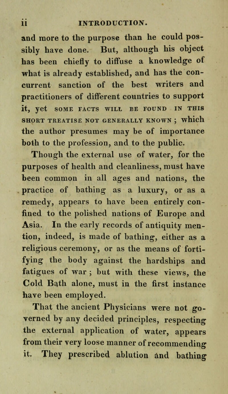and more to the purpose than he could pos- sibly have done. But, although his object has been chiefly to diffuse a knowledge of what is already established, and has the con- current sanction of the best writers and practitioners of different countries to support it, yet some facts will be found in this SHORT TREATISE NOT GENERALLY KNOWN ; which the author presumes may be of importance both to the profession, and to the public. Though the external use of water, for the purposes of health and cleanliness, must have been common in all ages and nations, the practice of bathing as a luxury, or as a remedy, appears to have been entirely con- fined to the polished nations of Europe and Asia. In the early records of antiquity men- tion, indeed, is made of bathing, either as a religious ceremony, or as the means of forti- fying the body against the hardships and fatigues of war ; but with these views, the Cold Bath alone, must in the first instance have been employed. That the ancient Physicians were not go- verned by any decided principles, respecting the external application of water, appears from their very loose manner of recommending it. They prescribed ablution and bathing