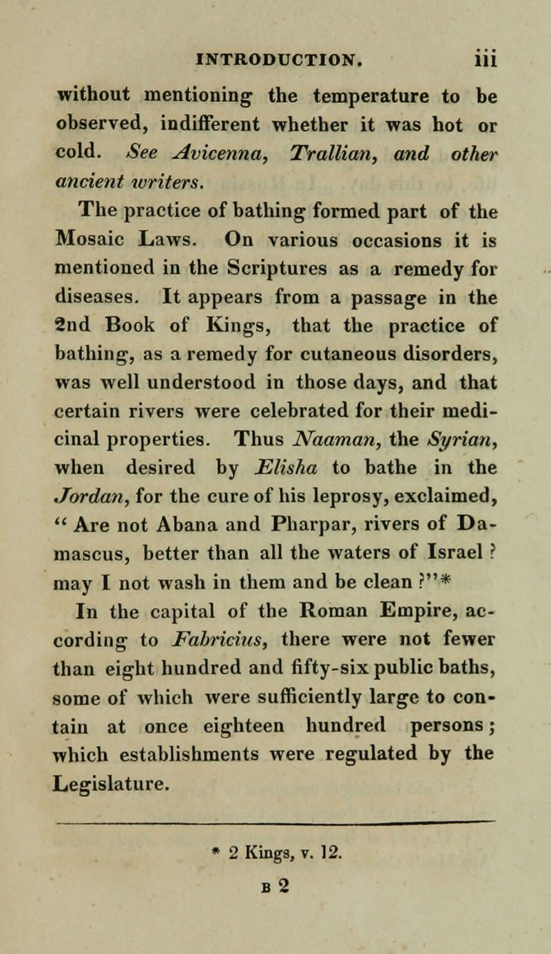 without mentioning the temperature to be observed, indifferent whether it was hot or cold. See Avicenna, Trallian, and other ancient writers. The practice of bathing formed part of the Mosaic Laws. On various occasions it is mentioned in the Scriptures as a remedy for diseases. It appears from a passage in the 2nd Book of Kings, that the practice of bathing, as a remedy for cutaneous disorders, was well understood in those days, and that certain rivers were celebrated for their medi- cinal properties. Thus Naaman, the Syriati, when desired by Elisha to bathe in the Jordan, for the cure of his leprosy, exclaimed,  Are not Abana and Pharpar, rivers of Da- mascus, better than all the waters of Israel ? may I not wash in them and be clean ?* In the capital of the Roman Empire, ac- cording to Fabricius, there were not fewer than eight hundred and fifty-six public baths, some of which were sufficiently large to con- tain at once eighteen hundred persons; which establishments were regulated by the Legislature. » 2 Kings, v. 12. b2