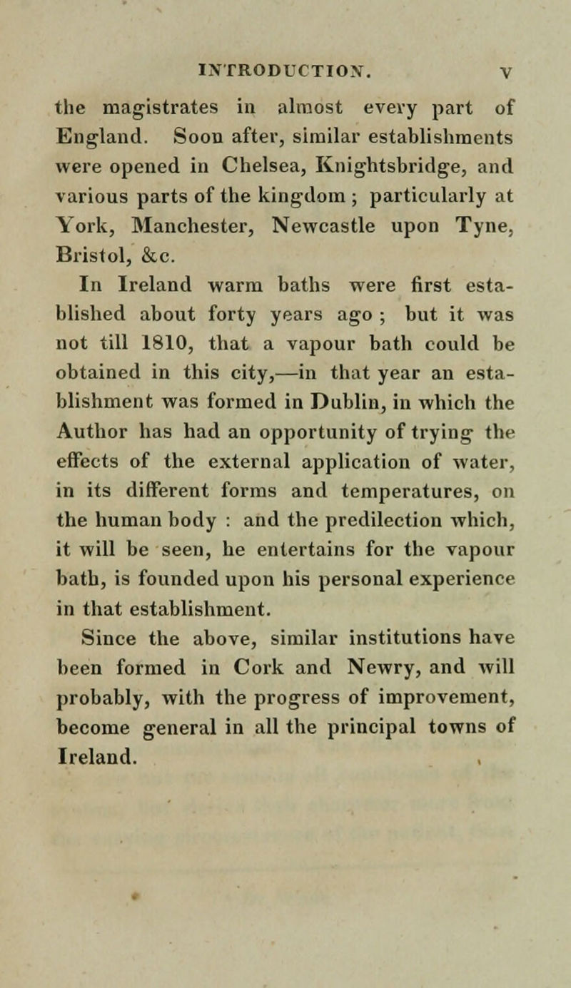 the magistrates in almost every part of England. Soon after, similar establishments were opened in Chelsea, Knightsbridge, and various parts of the kingdom ; particularly at York, Manchester, Newcastle upon Tyne, Bristol, &c. In Ireland warm baths were first esta- blished about forty years ago ; but it was not till 1810, that a vapour bath could be obtained in this city,—in that year an esta- blishment was formed in Dublin, in which the Author has had an opportunity of trying the effects of the external application of water, in its different forms and temperatures, on the human body : and the predilection which, it will be seen, he entertains for the vapour bath, is founded upon his personal experience in that establishment. Since the above, similar institutions have been formed in Cork and Newry, and will probably, with the progress of improvement, become general in all the principal towns of Ireland.