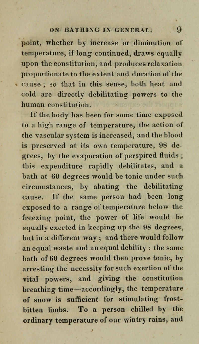 point, whether by increase or diminution of temperature, if long continued, draws equally upon the constitution, and produces relaxation proportionate to the extent and duration of the « cause ; so that in this sense, both heat and cold are directly debilitating powers to the human constitution. If the body has been for some time exposed to a high range of temperature, the action of the vascular system is increased, and the blood is preserved at its own temperature, 98 de- grees, by the evaporation of perspired fluids ; tins expenditure rapidly debilitates, and a bath at 60 degrees would be tonic under such circumstances, by abating the debilitating cause. If the same person had been long exposed to a range of temperature below the freezing point, the power of life would be equally exerted in keeping up the 98 degrees, but in a different way ; and there would follow an equal waste and an equal debility : the same bath of 60 degrees would then prove tonic, by arresting the necessity for such exertion of the vital powers, and giving the constitution breathing time—accordingly, the temperature of snow is sufficient for stimulating frost- bitten limbs. To a person chilled by the ordinary temperature of our wintry rains, and