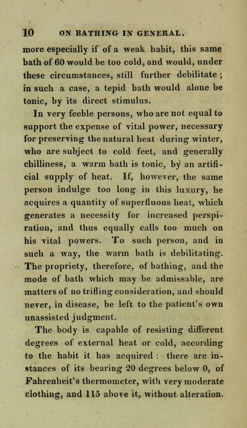 more especially if of a weak habit, this same bath of 60 would be too cold, and would, under these circumstances, still further debilitate ; in such a case, a tepid bath would alone be tonic, by its direct stimulus. In very feeble persons, who are not equal to support the expense of vital power, necessary for preserving the natural heat during winter, who are subject to cold feet, and generally chilliness, a warm bath is tonic, by an artifi- cial supply of heat. If, however, the same person indulge too long in this luxury, he acquires a quantity of superfluous heat, which generates a necessity for increased perspi- ration, and thus equally calls too much on his vital powers. To such person, and in such a way, the warm bath is debilitating. The propriety, therefore, of bathing, and the mode of bath which may be adrnissable, are matters of no trifling consideration, and should never, in disease, be left to the patient's own unassisted judgment. The body is capable of resisting different degrees of external heat or cold, according to the habit it has acquired : there are in- stances of its bearing 20 degrees below 0, of Fahrenheit's thermometer, with very moderate clothing, and 115 above it, without alteration.