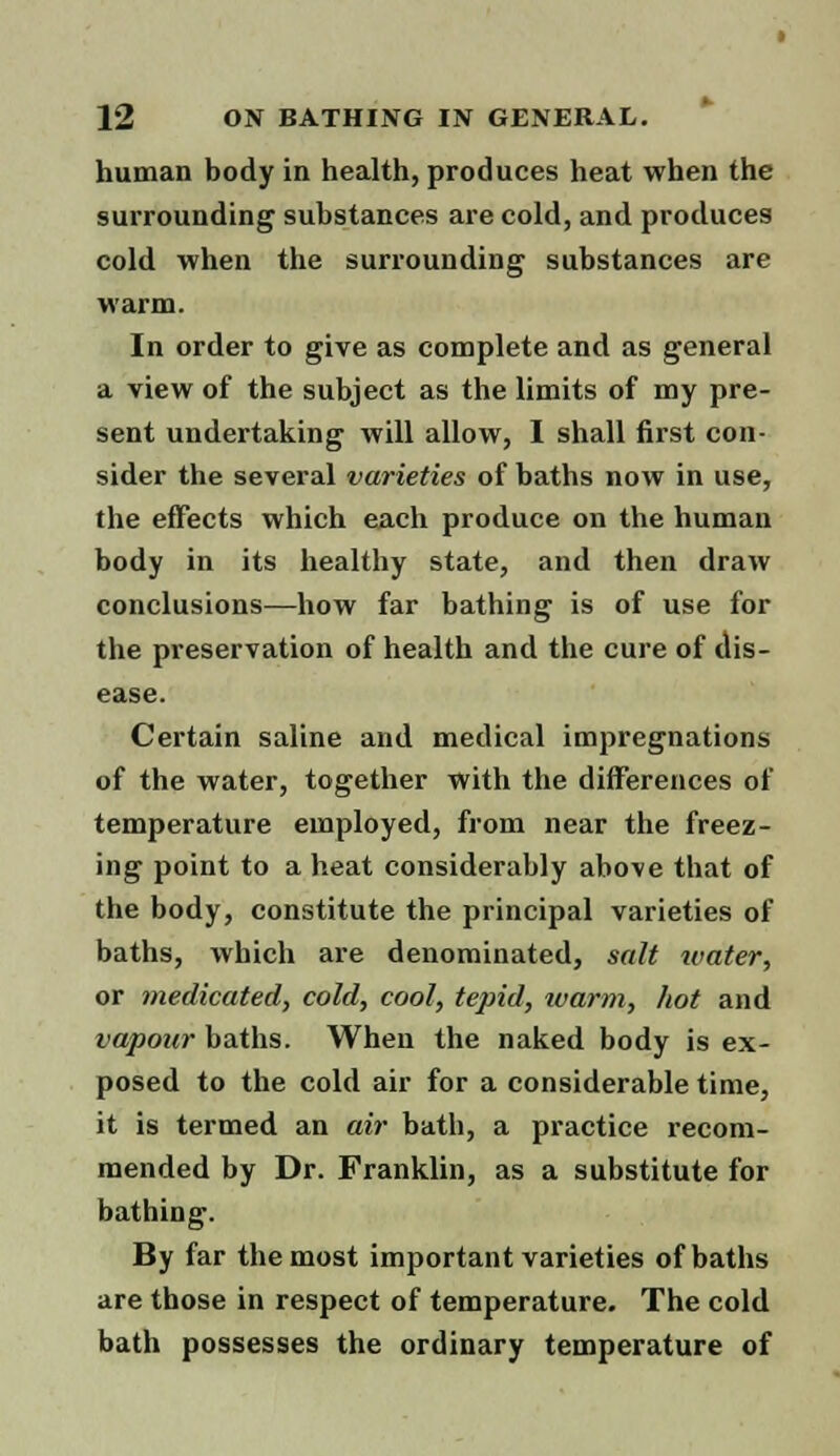 human body in health, produces heat when the surrounding substances are cold, and produces cold when the surrounding substances are warm. In order to give as complete and as general a view of the subject as the limits of my pre- sent undertaking will allow, I shall first con- sider the several varieties of baths now in use, the effects which each produce on the human body in its healthy state, and then draw conclusions—how far bathing is of use for the preservation of health and the cure of dis- ease. Certain saline and medical impregnations of the water, together with the differences of temperature employed, from near the freez- ing point to a heat considerably above that of the body, constitute the principal varieties of baths, which are denominated, salt water, or medicated, cold, cool, tepid, warm, hot and vapour baths. When the naked body is ex- posed to the cold air for a considerable time, it is termed an air bath, a practice recom- mended by Dr. Franklin, as a substitute for bathing. By far the most important varieties of baths are those in respect of temperature. The cold bath possesses the ordinary temperature of