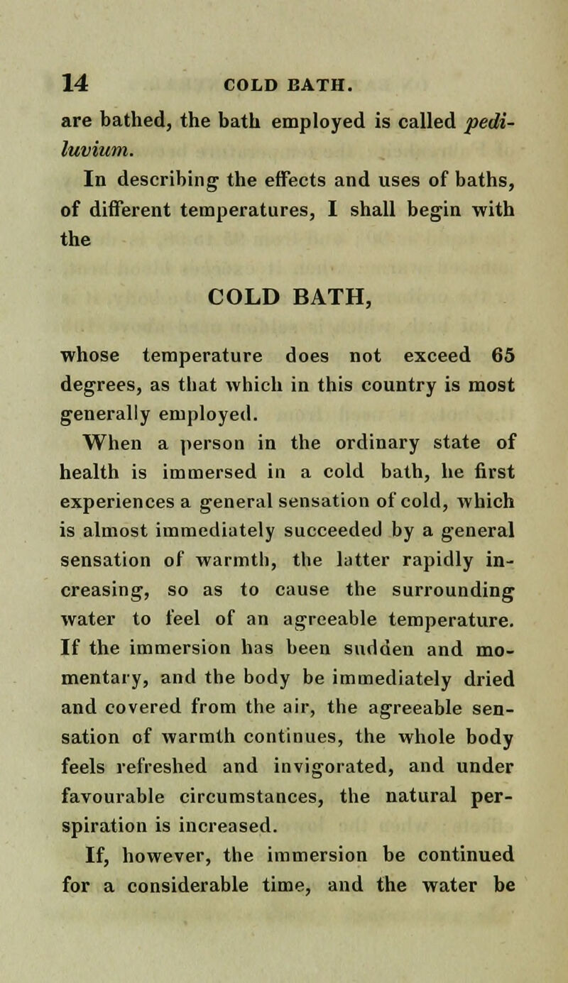 are bathed, the bath employed is called pedi- luvium. In describing the effects and uses of baths, of different temperatures, I shall begin with the COLD BATH, whose temperature does not exceed 65 degrees, as that which in this country is most generally employed. When a person in the ordinary state of health is immersed in a cold bath, he first experiences a general sensation of cold, which is almost immediately succeeded by a general sensation of warmth, the latter rapidly in- creasing, so as to cause the surrounding water to feel of an agreeable temperature. If the immersion has been sudden and mo- mentary, and the body be immediately dried and covered from the air, the agreeable sen- sation of warmth continues, the whole body feels refreshed and invigorated, and under favourable circumstances, the natural per- spiration is increased. If, however, the immersion be continued for a considerable time, and the water be