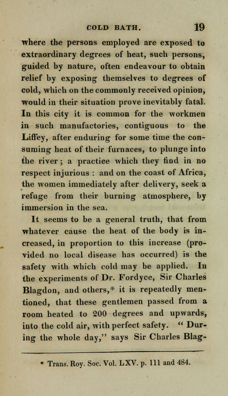 where the persons employed are exposed to extraordinary degrees of heat, such persons, guided by nature, often endeavour to obtain relief by exposing themselves to degrees of cold, which on the commonly received opinion, would in their situation prove inevitably fatal. In this city it is common for the workmen in such manufactories, contiguous to the Liiffey, after enduring for some time the con- suming heat of their furnaces, to plunge into the river; a practice which they find in no respect injurious : and on the coast of Africa, the women immediately after delivery, seek a refuge from their burning atmosphere, by immersion in the sea. It seems to be a general truth, that from whatever cause the heat of the body is in- creased, in proportion to this increase (pro- vided no local disease has occurred) is the safety with which cold may be applied. In the experiments of Dr. Fordyce, Sir Charles Blagdon, and others,* it is repeatedly men- tioned, that these gentlemen passed from a room heated to 200 degrees and upwards, into the cold air, with perfect safety.  Dur- ing the whole day, says Sir Charles Blag- Trans. Roy. Soc. Vol. LXV. p. Ill and 484.