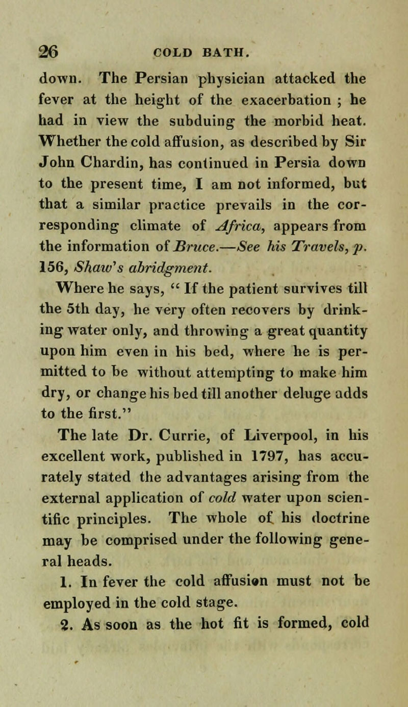 down. The Persian physician attacked the fever at the height of the exacerbation ; he had in view the subduing the morbid heat. Whether the cold affusion, as described by Sir John Chardin, has continued in Persia down to the present time, I am not informed, but that a similar practice prevails in the cor- responding climate of Africa, appears from the information of Bruce.—See his Travels, p. 156, Shaiv's abridgment. Where he says, If the patient survives till the 5th day, he very often recovers by drink- ing water only, and throwing a great quantity upon him even in his bed, where he is per- mitted to be without attempting to make him dry, or change his bed till another deluge adds to the first. The late Dr. Currie, of Liverpool, in his excellent work, published in 1797, has accu- rately stated the advantages arising from the external application of cold water upon scien- tific principles. The whole of his doctrine may be comprised under the following gene- ral heads. 1. In fever the cold affusien must not be employed in the cold stage. 2. As soon as the hot fit is formed, cold