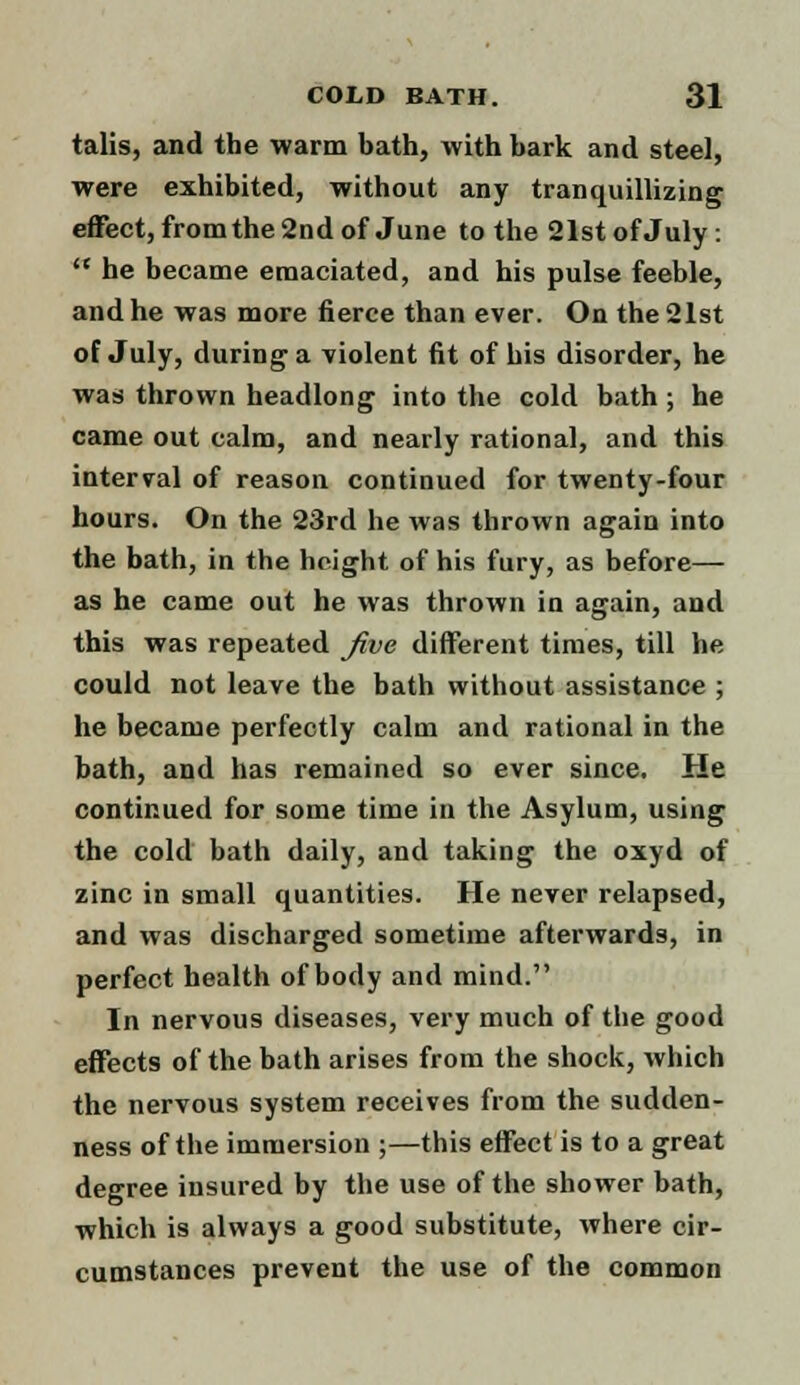 talis, and the warm bath, with bark and steel, were exhibited, without any tranquillizing effect, from the 2nd of June to the 21st of July:  he became emaciated, and his pulse feeble, and he was more fierce than ever. On the 21st of July, during a violent fit of his disorder, he was thrown headlong into the cold bath ; he came out calm, and nearly rational, and this interval of reason continued for twenty-four hours. On the 23rd he was thrown again into the bath, in the height of his fury, as before— as he came out he was thrown in again, and this was repeated five different times, till he could not leave the bath without assistance ; he became perfectly calm and rational in the bath, and has remained so ever since. He continued for some time in the Asylum, using the cold bath daily, and taking the oxyd of zinc in small quantities. He never relapsed, and was discharged sometime afterwards, in perfect health of body and mind. In nervous diseases, very much of the good effects of the bath arises from the shock, which the nervous system receives from the sudden- ness of the immersion ;—this effect is to a great degree insured by the use of the shower bath, which is always a good substitute, where cir- cumstances prevent the use of the common