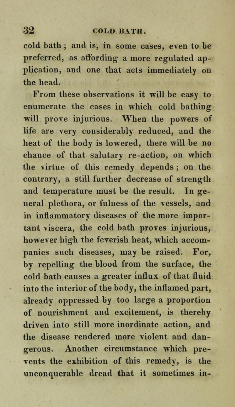 cold bath ; and is, in some cases, even to be preferred, as affording a more regulated ap- plication, and one that acts immediately on the head. From these observations it will be easy to enumerate the cases in which cold bathing will prove injurious. When the powers of life are very considerably reduced, and the heat of the body is lowered, there will be no chance of that salutary re-action, on which the virtue of this remedy depends ; on the contrary, a still further decrease of strength and temperature must be the result. In ge- neral plethora, or fulness of the vessels, and in inflammatory diseases of the more impor- tant viscera, the cold bath proves injurious, however high the feverish heat, which accom- panies such diseases, may be raised. For, by repelling the blood from the surface, the cold bath causes a greater influx of that fluid into the interior of the body, the inflamed part, already oppressed by too large a proportion of nourishment and excitement, is thereby driven into still more inordinate action, and the disease rendered more violent and dan- gerous. Another circumstance which pre- vents the exhibition of this remedy, is the unconquerable dread that it sometimes in-