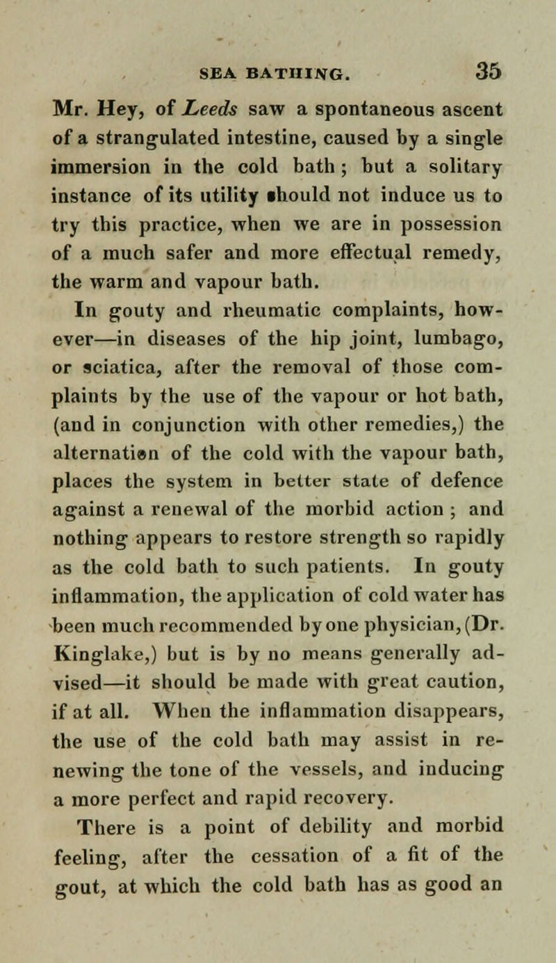 Mr. Hey, of Leeds saw a spontaneous ascent of a strangulated intestine, caused by a single immersion in the cold bath ; but a solitary instance of its utility ihould not induce us to try this practice, when we are in possession of a much safer and more effectual remedy, the warm and vapour bath. In gouty and rheumatic complaints, how- ever—in diseases of the hip joint, lumbago, or sciatica, after the removal of those com- plaints by the use of the vapour or hot bath, (and in conjunction with other remedies,) the alternation of the cold with the vapour bath, places the system in better state of defence against a renewal of the morbid action ; and nothing appears to restore strength so rapidly as the cold bath to such patients. In gouty inflammation, the application of cold water has been much recommended by one physician, (Dr. Kinglake,) but is by no means generally ad- vised—it should be made with great caution, if at all. When the inflammation disappears, the use of the cold bath may assist in re- newing the tone of the vessels, and inducing a more perfect and rapid recovery. There is a point of debility and morbid feeling, after the cessation of a fit of the gout, at which the cold bath has as good an