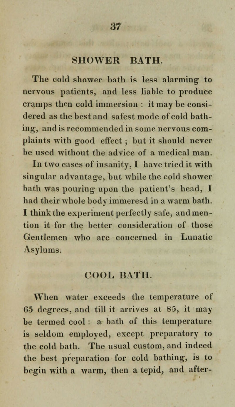 SHOWER BATH. The cold shower hath is less alarming to nervous patients, and less liable to produce cramps then cold immersion : it may be consi- dered as the best and safest mode of cold bath- ing, and is recommended in some nervous com- plaints with good effect; but it should never be used without the advice of a medical man. In two cases of insanity, I have tried it with singular advantage, but while the cold shower bath was pouring upon the patient's head, I had their whole body immeresd in a warm bath. I think the experiment perfectly safe, and men- tion it for the better consideration of those Gentlemen who are concerned in Lunatic Asylums. COOL BATH. When water exceeds the temperature of 65 degrees, and till it arrives at 85, it may be termed cool : a bath of this temperature is seldom employed, except preparatory to the cold bath. The usual custom, and indeed the best preparation for cold bathing, is to begin with a warm, then a tepid, and after-