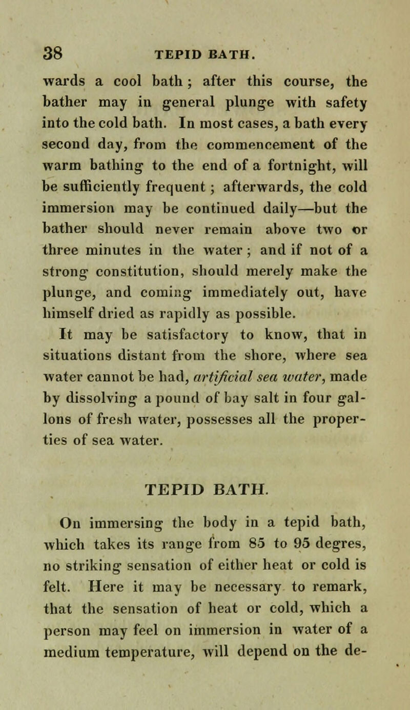 wards a cool bath; after this course, the bather may in general plunge with safety into the cold bath. In most cases, a bath every second day, from the commencement of the warm bathing to the end of a fortnight, will be sufficiently frequent; afterwards, the cold immersion may be continued daily—but the bather should never remain above two or three minutes in the water; and if not of a strong constitution, should merely make the plunge, and coming immediately out, have himself dried as rapidly as possible. It may be satisfactory to know, that in situations distant from the shore, where sea water cannot be had, artificial sea water, made by dissolving a pound of bay salt in four gal- lons of fresh water, possesses all the proper- ties of sea water. TEPID BATH. On immersing the body in a tepid bath, which takes its range from 85 to 95 degres, no striking sensation of either heat or cold is felt. Here it may be necessary to remark, that the sensation of heat or cold, which a person may feel on immersion in water of a medium temperature, will depend on the de-