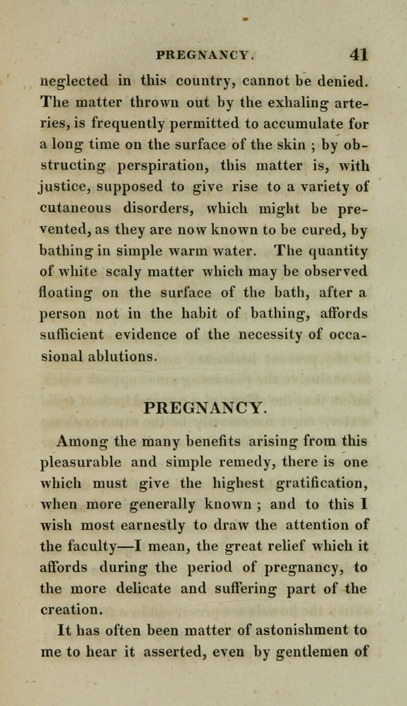 neglected in this country, cannot be denied. The matter thrown out by the exhaling arte- ries, is frequently permitted to accumulate for a long time on the surface of the skin ; by ob- structing perspiration, this matter is, with justice, supposed to give rise to a variety of cutaneous disorders, which might be pre- vented, as they are now known to be cured, by bathing in simple warm water. The quantity of white scaly matter which may be observed floating on the surface of the bath, after a person not in the habit of bathing, affords sufficient evidence of the necessity of occa- sional ablutions. PREGNANCY. Among the many benefits arising from this pleasurable and simple remedy, there is one which must give the highest gratification, when more generally known ; and to this 1 wish most earnestly to draw the attention of the faculty—I mean, the great relief which it affords during the period of pregnancy, to the more delicate and suffering part of the creation. It has often been matter of astonishment to me to hear it asserted, even by gentlemen of