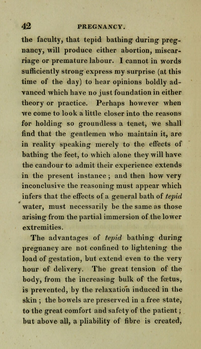 the faculty, that tepid bathing during preg- nancy, will produce either abortion, miscar- riage or premature labour. I cannot in words sufficiently strong express my surprise (at this time of the day) to hear opinions boldly ad- vanced which have no just foundation in either theory or practice. Perhaps however when we come to look a little closer into the reasons for holding so groundless a tenet, we shall find that the gentlemen who maintain it, are in reality speaking merely to the effects of bathing the feet, to which alone they will have the candour to admit their experience extends in the present instance ; and then how very inconclusive the reasoning must appear which infers that the effects of a general bath of tepid water, must necessarily be the same as those arising from the partial immersion of the lower extremities. The advantages of tepid bathing during pregnancy are not confined to lightening the load of gestation, but extend even to the very hour of delivery. The great tension of the body, from the increasing bulk of the foetus, is prevented, by the relaxation induced in the skin ; the bowels are preserved in a free state, to the great comfort and safety of the patient; but above all, a pliability of fibre is created,