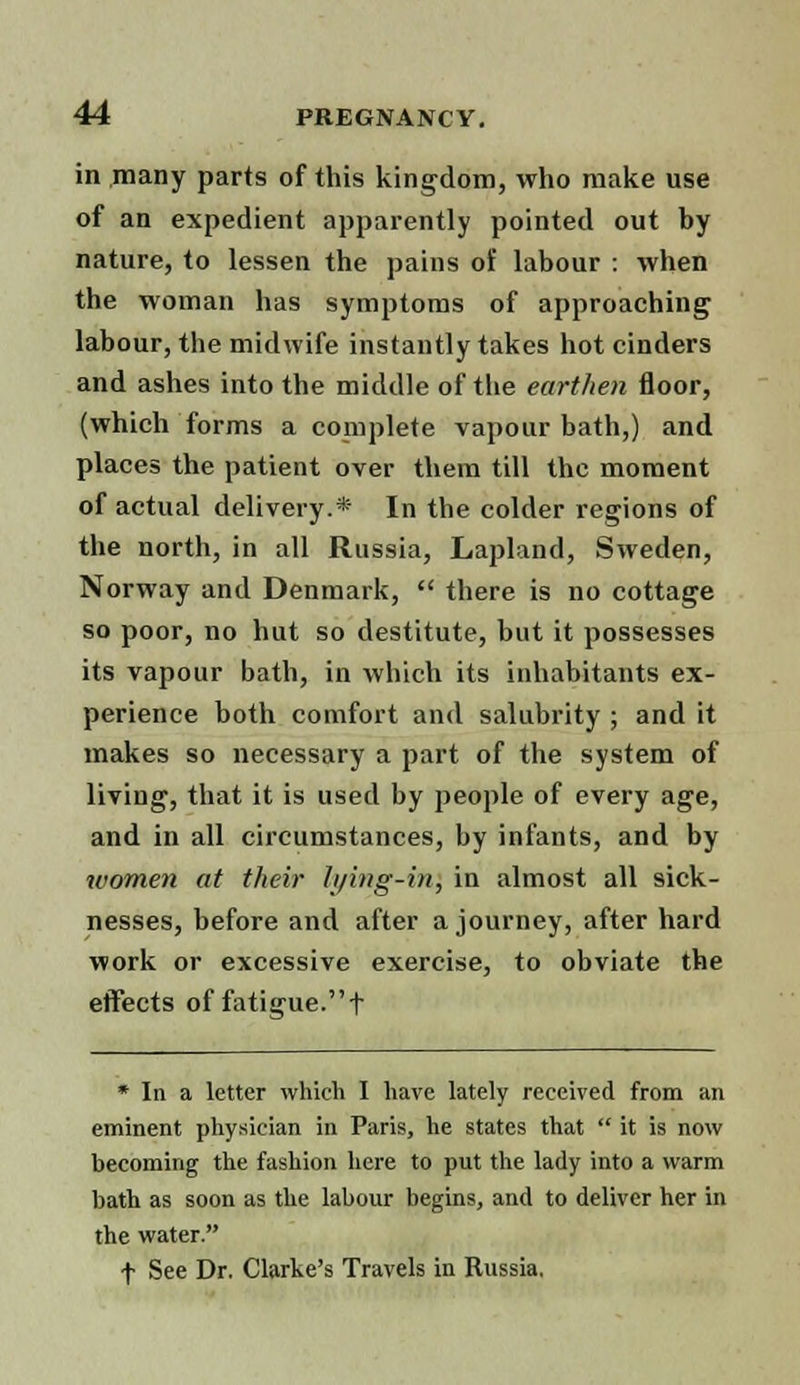 in many parts of this kingdom, who make use of an expedient apparently pointed out by nature, to lessen the pains of labour : when the woman has symptoms of approaching labour, the midwife instantly takes hot cinders and ashes into the middle of the earthen floor, (which forms a complete vapour bath,) and places the patient over them till the moment of actual delivery.* In the colder regions of the north, in all Russia, Lapland, Sweden, Norway and Denmark,  there is no cottage so poor, no hut so destitute, but it possesses its vapour bath, in which its inhabitants ex- perience both comfort and salubrity ; and it makes so necessary a part of the system of living, that it is used by people of every age, and in all circumstances, by infants, and by women at their lying-in} in almost all sick- nesses, before and after a journey, after hard work or excessive exercise, to obviate the effects of fatigue. t * In a letter which I have lately received from an eminent physician in Paris, he states that  it is now becoming the fashion here to put the lady into a warm bath as soon as the labour begins, and to deliver her in the water. f See Dr. Clarke's Travels in Russia.