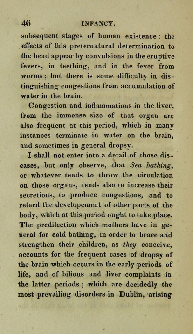 subsequent stages of human existence : the effects of this preternatural determination to the head appear by convulsions in the eruptive fevers, in teething, and in the fever from worms; but there is some difficulty in dis- tinguishing congestions from accumulation of water in the brain. Congestion and inflammations in the liver, from the immense size of that organ are also frequent at this period, which in many instances terminate in water on the brain, and sometimes in general dropsy. I shall not enter into a detail of those dis- eases, but only observe, that Sea hatki7ig, or whatever tends to throw the circulation on those organs, tends also to increase their secretions, to produce congestions, and to retard the developement of other parts of the body, which at this period ought to take place. The predilection which mothers have in ge- neral for cold bathing, in order to brace and strengthen their children, as they conceive, accounts for the frequent cases of dropsy of the brain which occurs in the early periods of life, and of bilious and liver complaints in the latter periods ; which are decidedly the most prevailing disorders in Dublin, arising