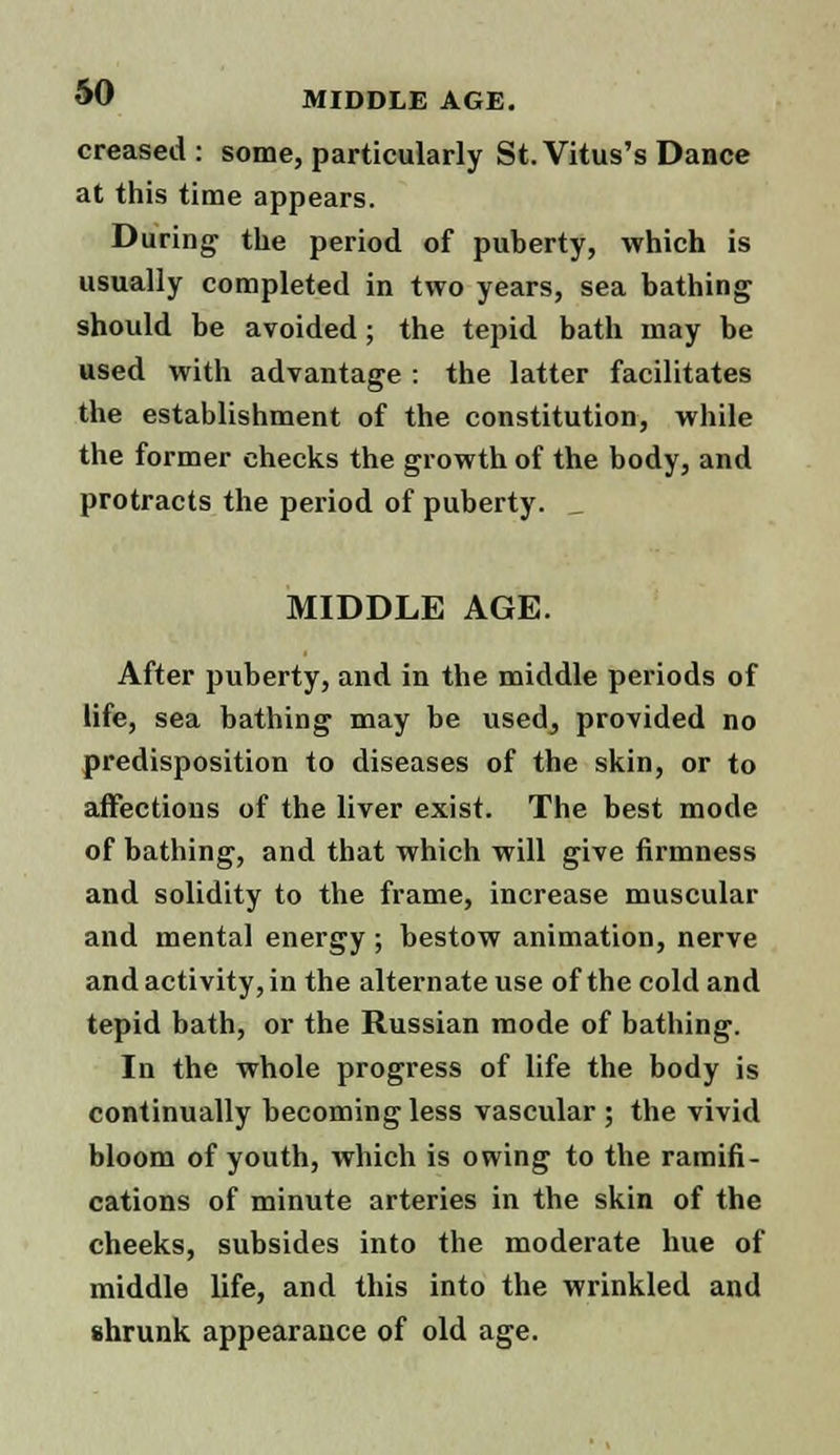 creased: some, particularly St. Vitus's Dance at this time appears. During the period of puberty, which is usually completed in two years, sea bathing should be avoided; the tepid bath may be used with advantage : the latter facilitates the establishment of the constitution, while the former checks the growth of the body, and protracts the period of puberty. _ MIDDLE AGE. After puberty, and in the middle periods of life, sea bathing may be used, provided no predisposition to diseases of the skin, or to affections of the liver exist. The best mode of bathing, and that which will give firmness and solidity to the frame, increase muscular and mental energy ; bestow animation, nerve and activity, in the alternate use of the cold and tepid bath, or the Russian mode of bathing. In the whole progress of life the body is continually becoming less vascular ; the vivid bloom of youth, which is owing to the ramifi- cations of minute arteries in the skin of the cheeks, subsides into the moderate hue of middle life, and this into the wrinkled and shrunk appearance of old age.