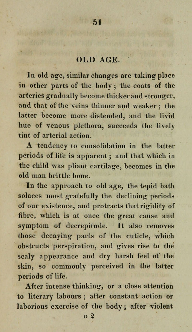 OLD AGE. In old age, similar changes are taking place in other parts of the body ; the coats of the arteries gradually become thicker and stronger, and that of the veins thinner and weaker ; the latter become more distended, and the livid hue of venous plethora, succeeds the lively tint of arterial action. A tendency to consolidation in the latter periods of life is apparent; and that which in the child was pliant cartilage, becomes in the old man brittle bone. In the approach to old age, the tepid bath solaces most gratefully the declining periods of our existence, and protracts that rigidity of fibre, which is at once the great cause and symptom of decrepitude. It also removes those decaying parts of the cuticle, which obstructs perspiration, and gives rise to the scaly appearance and dry harsh feel of the skin, so commonly perceived in the latter periods of life. After intense thinking, or a close attention to literary labours ; after constant action or laborious exercise of the body; after violent d 2