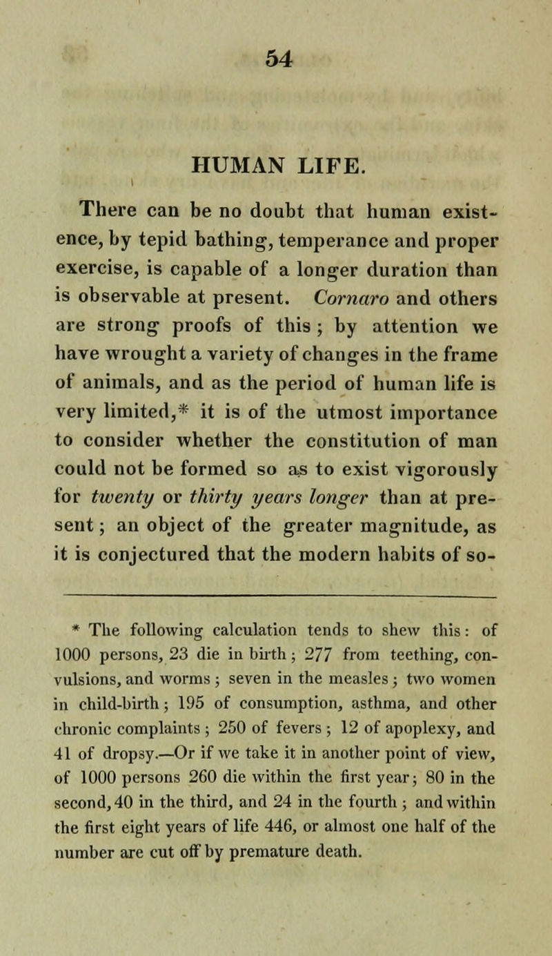 HUMAN LIFE. There can be no doubt that human exist- ence, by tepid bathing, temperance and proper exercise, is capable of a longer duration than is observable at present. Cornaro and others are strong proofs of this ; by attention we have wrought a variety of changes in the frame of animals, and as the period of human life is very limited,* it is of the utmost importance to consider whether the constitution of man could not be formed so as to exist vigorously for twenty or thirty years longer than at pre- sent ; an object of the greater magnitude, as it is conjectured that the modern habits of so- * The following calculation tends to shew this: of 1000 persons, 23 die in birth; 277 from teething, con- vulsions, and worms; seven in the measles; two women in child-birth; 195 of consumption, asthma, and other chronic complaints; 250 of fevers; 12 of apoplexy, and 41 of dropsy.—Or if we take it in another point of view, of 1000 persons 260 die within the first year; 80 in the second, 40 in the third, and 24 in the fourth ; and within the first eight years of life 446, or almost one half of the number are cut off by premature death.