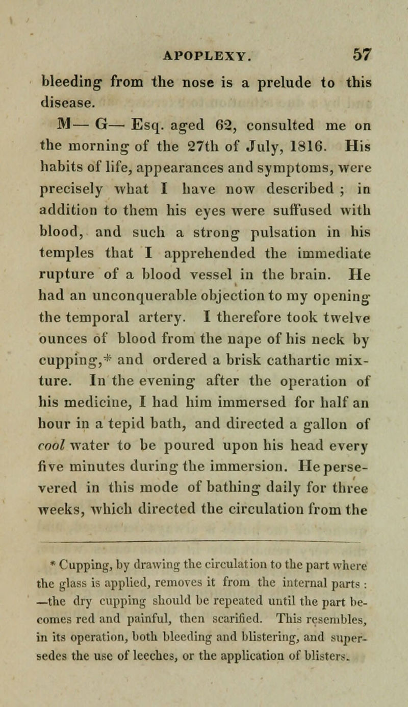 bleeding from the nose is a prelude to this disease. M— G— Esq. aged 62, consulted me on the morning of the 27th of July, 1816. His habits of life, appearances and symptoms, were precisely what I have now described ; in addition to them his eyes were suffused with blood, and such a strong pulsation in his temples that I apprehended the immediate rupture of a blood vessel in the brain. He had an unconquerable objection to my opening the temporal artery. I therefore took twelve ounces of blood from the nape of his neck by cupping,* and ordered a brisk cathartic mix- ture. In the evening after the operation of his medicine, I had him immersed for half an hour in a tepid bath, and directed a gallon of cool water to be poured upon his head every five minutes during the immersion. He perse- vered in this mode of bathing daily for three weeks, which directed the circulation from the • Cupping, by drawing the circulation to the part where the glass is applied, removes it from the internal parts: —the dry cupping should be repeated until the part be- comes red and painful, then scarified. This resembles, in its operation, both bleeding and blistering, and super- sedes the use of leeches, or the application of blisters.