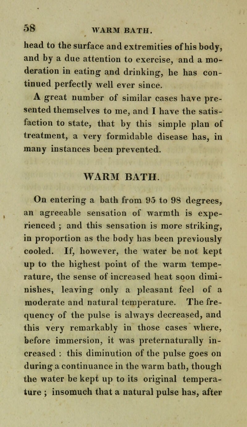 head to the surface and extremities of his body, and by a due attention to exercise, and a mo- deration in eating and drinking, he has con- tinued perfectly well ever since. A great number of similar cases have pre- sented themselves to me, and I have the satis- faction to state, that by this simple plan of treatment, a very formidable disease has, in many instances been prevented. WARM BATH. On entering a bath from 95 to 98 degrees, an agreeable sensation of warmth is expe- rienced ; and this sensation is more striking, in proportion as the body has been previously cooled. If, however, the water be not kept up to the highest point of the warm tempe- rature, the sense of increased heat soon dimi- nishes, leaving only a pleasant feel of a moderate and natural temperature. The fre- quency of the pulse is always decreased, and this very remarkably in those cases where, before immersion, it was preternaturally in- creased : this diminution of the pulse goes on during a continuance in the warm bath, though the water be kept up to its original tempera- ture ; insomuch that a natural pulse has, after